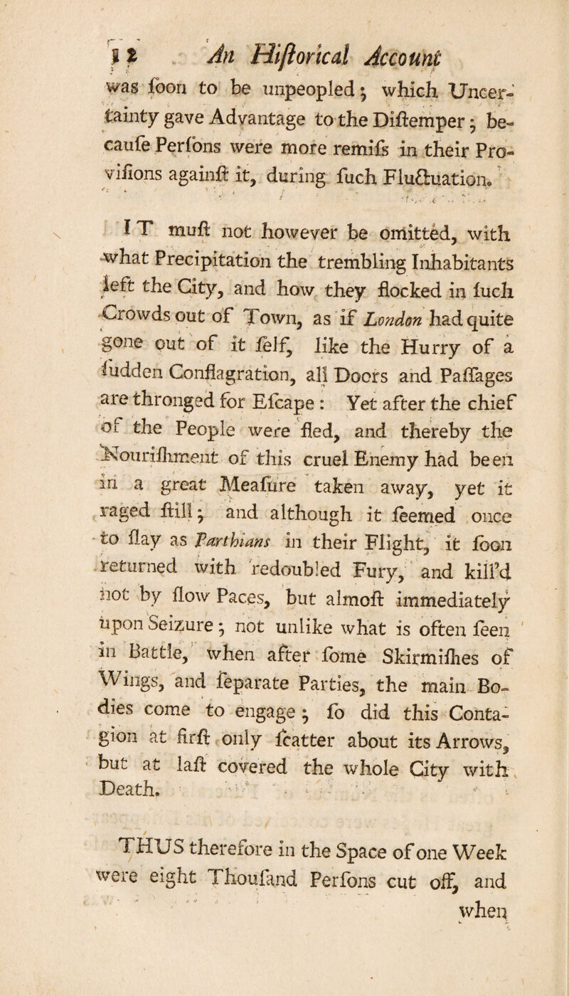 was loon to be unpeopled ^ which Uncer¬ tainty gave Advantage to the DiAemper * be- caufe Perfons were more remifs in their Pro- viflons againA it, during fuch FluSmation. 1 T mufl not however be omitted, with what Precipitation the trembling Inhabitants left the City, and how they flocked in luch Crowds out of Town, as if London had quite gone out of it felfy like the Hurry of a ludden Conflagration, all Doors and Paflages are thronged for Efoape : Yet after the chief or the People were fled, and thereby the l^ourifliment of this cruel Enemy had be eii in a great MeaAire taken away, yet it raged Ail! * and although it feemed once to flay as Tarthians in their Flight, it loon returned with redoubled Fury, and kill’d not by flow Paces, but almoft immediately upon Seizure j not unlike what is often leeii in Battle, when after fome Skirmiflies of Wings, and feparate Parties, the main Bo¬ dies come to engage ^ fc did this Conta- gion at fir A only foatter about its Arrows, but at laA covered the whole City with Death. W • i T C ' < 1 THUS therefore in the Space of one Week were eight Thouland Perfons cut off, and when