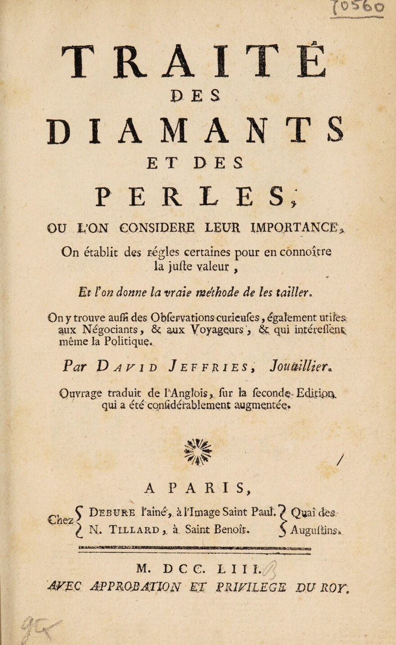 t a a DES DIAMANTS ET DE S PERLES, OU L’ON CONSIDERE LEUR IMPORTANCE,. On établie des régies certaines pour en connoîtrq la jufte valeur , <* - Et l'on donne la vraie méthode de les tailler. On y trouve autëi des Obfervations curieufes, également utiles aux Négociants, &amp; aux Voyageurs , 4e qui intérelTene même la Politique» Par D av i d J ef F ries, Jouèillier« Ouvrage traduit de PAngîois,. fur îa fécondé* Edidoti qui a été considérablement augmentée» / Chez A PARIS, Ç Debure faîneà limage Saint Paul. ^ N. Tillard , à Saint Benoît. Quai dès. Augultins, ■xzsszc'ZMiassxsm M. D C C. LUI. AVEC APPROBATION et PRIVILEGE DU ROT,