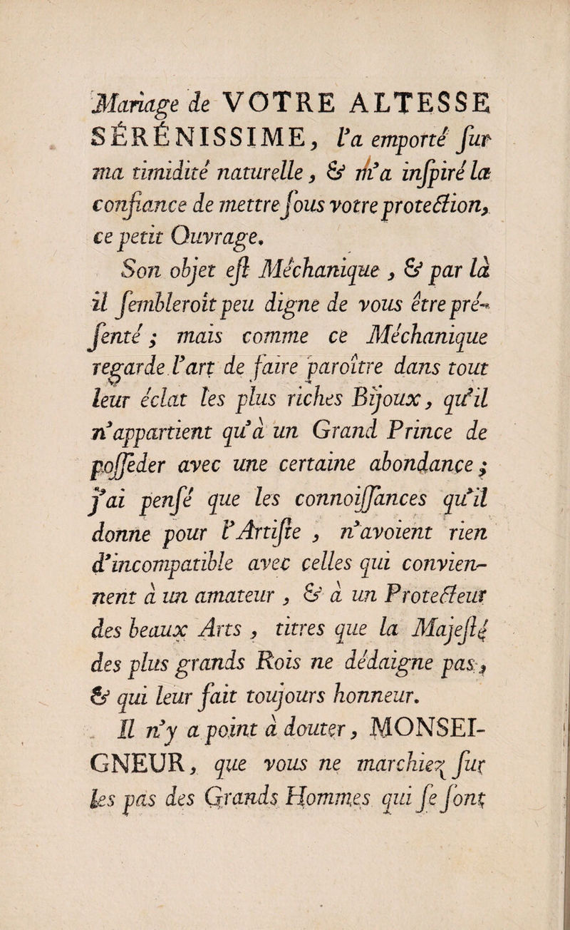Mariage de VOTRE ALTESSE SÉRÉNISSIME, l’a emporté fur ma timidité naturelle, & rk’a injpiré la confiance de mettrejous votre proteélion, ce petit Ouvrage, Son objet efb Méchanique , & par là il fembleroit peu digne de vous être pré-* fenté ; mais comme ce Méchanique regarde l’art de faire paraître dans tout leur éclat les plus riches Bijoux, quéil n’appartient qu’à un Grand Prince de nojjeder avec une certaine abondance ; j’ai penfé que les connoijjances qu’il donne pour l’Artfte , n’avoient rien d’incompatible avec celles qui convien¬ nent à un. amateur , & à un Proteéîeur des beaux Arts , titres que la Majeflé des plus grands Rois ne dédaigne pas;, & qui leur fait toujours honneur. Il n’y a point à douter, MONSEI¬ GNEUR , que vous ne marchier^ fur Us pas des Grands Hommes qui fs jont;