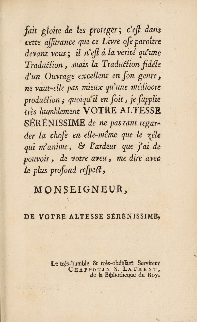 fait gloire le tes protéger; cefl dans cette ajfùrance que ce Livre ofe paroitrt devant vous ; il n’ejl à la vérité qu’une Traduâion, mais la Traduâion jidéle d’un Ouvrage excellent en fon genre, ne vaut-elle pas mieux qu’une médiocre produâion; quoiqu’il en foit , je fupplie très humblement VOTRE ALTESSE SÉRÉNISSIME de ne pas tant regar- der la chofe en elle-même que le rfle qui m’anime, &amp; l’ardeur que j’ai de pouvoir, de votre aveu, me dire avec le plus profond refpeêl, MONSEIGNEUR, \ DE VOTRE ALTESSE SÉRÉNISSIME» Le très-humble &amp; très-obéiflànt Serviteur Chappotin S. Laurent, de ia Bibliothèque du Roy.