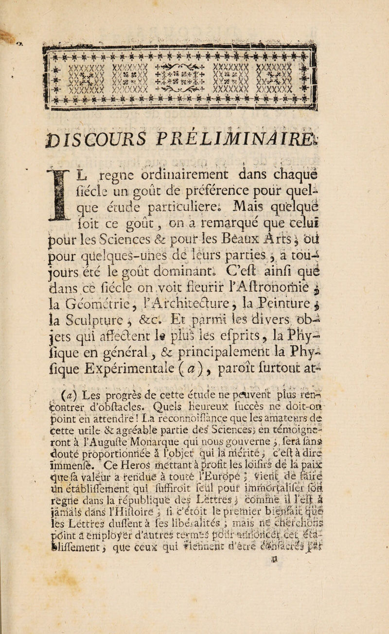 *s; 'A ssa» » ~-r* v: Slsïa ‘ XXXXXKa XXXXXXX xxxxxxx xxxxxxx I ^■4--4,44,~4-'^--4'-4''4,4'‘4,','^',4'-44',4~44,4,'44,44'4';',4,“4' |j DISCOURS PRELIMINAIRES mW' L régné ordinairement dans chaque m Cède un goût de préférence pour quel- que étude particulière; Mais quelque elui foït ce goût 9 on a remarqué que ce! pour les Sciences &amp; pour les Bêaux Arts } oii pour qüelques-uhes de leurs parties j à toti-4 jours été le goût dominant» C’eft ainfi quë dans ce fiécie on voit fleurir YAftrohoitiië | la Géométrie 5 iE4rchkeâure, la Peinture | la Sculpture * &amp;c. Et parmi les divers, ob^ jets qui affectent k plus les efprits , la JPhy- fique en général ^ &amp; principalement la Phy- fique Expérimentale Ça) ^ paroît fürtout at- J ^ \ ? I i rf „ » - . • , *■ > 5 ’ i fc ’•’/ \ ^ t f (a) Les progrès de cette étude ne peuvent plus rend Montrer d’obftacles. Quels Heureux (accès ne doit-on point eh attendre ! La reconnoiîîànqe que les amateurs de cette utile &amp; agréable partie des Sciences) èn témoigne¬ ront à FAugufte Monarque qui nous gouverne y ferafàns* douté proportionnée â l’objet qui la mérité pc'eft à dire înimenfé. Ce Héros mettant à profit les loiürs de la paix quela valeur a rendue à touté .i'jËurdpê }, Vient de mxè tin ërâblifleüient qui (üffirdit feül pout immër|âli(eridi|