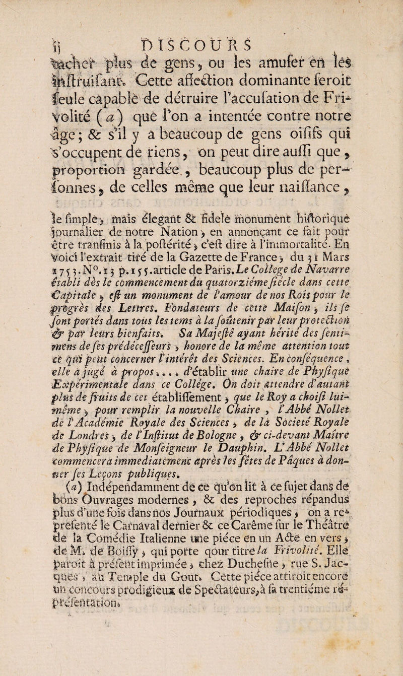 \) ^ Discours %àchef plus de .gens -, ou les amufer en lés MlflruilaoU Gette affection dominante feroit feule capable de détruire Tâccufation de Fri¬ volité (æ) que Ton a intentée contre notre âge ; &amp; s'il y a beaucoup de gens oififs qui s’occupent de riens , on peut dire auffi que, proportion gardée., beaucoup plus de per- tonnes , de celles même que leur naiffance , -*■ C- ïe fmiple > mais élégant St Hdelé monument hiftoriquè Journalier de notre Nation > en annonçant ce fait pour être tranfmis à la poftérité, c’eft dire à l’immortalité. En Voici l’extrait tiré de la Gazette de France > du 31 Mars ï 7 5 3. N°. i 3 p. 15 5.article de Paris.Le Coïlege de Navarre établi dès le commencement du quatorzième fié de dans cette Capitale $ efi un monument de Vamour de nos Rois pour le progrès des Lettres, Fondateurs de cette Maifon 9 ils fi font portes dans tous lestems à la fout enir par leur prete thon par leurs bienfaits*, Sa Majeflê ayant hérité des fenti- mens de fes prédéceffeur's > honore de la meme attention tout t't qüï peut concerner tintérêt des Sciences. En conféquence, elle à jugé à propos -, *. * d’établir une chaire de Phyfique Expérimentale dans ce Collège, On doit attendre dé autant plus de fruits de cet établiffement > que le Roy a choifl lui- même , pour remplir la nouvelle Chaire , l’Abbé Nollet de P Académie Royale des Sciences > de là Société Royale de Londres > de l’Inftitut de Bologne, &amp; ci-devant Maître de Phyfique de Monfeigneur le Dauphin, L’Abbé Nollet Commencera immédiatement après les fêtes de Pâques à don¬ ner fis Leçons publiques, {a) Indépendamment dé ée qu*on lit à ce fujet dans dé bons Ouvrages modernes , &amp; des reproches répandus plus d’une fois dans nos Journaux périodiques > on a re4 prêfenté le Carnaval dernier &amp; ce Carême fur le Théâtre tiê la Comédie Italienne taie pièce en un Aéte en vers * de Mi, dê Boiiïÿ > qui porte qôur titre la Frivolité. Elle parait à prétest imprimée 3 chez Duchefrte > rue S. Jac¬ ques f an Temple du Goût* Cette pièce attirait encore tm concours prodigieux de Spedateurs;à fa trentième ré- préfèntatiotu