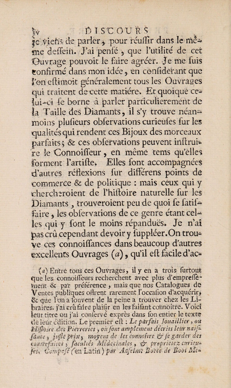 je viehs de parler ? pour réuffir dans le me deflein. J’ai penfé $ que l’utilité de cet Ouvrage pouvoir le faire agréer. Je me fuis Confirmé dans mon idée 5 en confidetanc que l’on eftimok généralement tous les Ouvrages qui traitent de cetce matière. Et quoique ce* iui-oi fe borne à parler particulièrement de la Taille des Diamants, il s’y trouve néan¬ moins plufieurs obfervations curieufes fur les qualités qui rendent ces Bijoux des morceaux parfaits-; St ces obfervations peuvent inftrui»- re îe Connoiffeur, en même tems qu’elles forment Fartifte* Elles font accompagnées d’autres réflexions fur différens points de commerce &amp; de politique : mais ceux qui y chercheraient de Fhiftoire naturelle fur les Diamants ^ trouveraient peu de quoi fe fatife faire , les obfervations de ce genre étant ceD les qui y font le moins répandues* Je n’ai pas crû cependant devoir y fuppiéer.On trou» ve ces connoiflances dans beaucoup d’autres excellents Ouvrages (a), qu’il eft facile d’ac* (a) Entré tons ces Ouvrages, il y eh a trois furtout C|ue les connoiffeurs recherchent avec plus d’emprefié- taent &amp; pal* préférence > mais que nos Catalogues dé Ventes publiques offrent rarement l’occafion d’acquérir* &amp; que îon a fouvent de la peine a trouver chez les Li¬ braires. j'ai cru faire pîaiffr en les faifantcohnoître. Voici leur titre ou j’ai corner vé exprès dans fon entier le texte déiêür édition. Le premier eft i Lepàrfait Jouaillier ? ou Liipûke dm Pierreries > ou font amplement décrits leur naifi- jfâMe ) moyens de les cmnottre &amp; Je garder des çâmtefaiieà j facultés Mêàecinales, &amp; preprieiez curieux 'fts% ÜGtnpcfê (êh Latin ) par Atîfelm'ï Boe'ce de Booi Me*