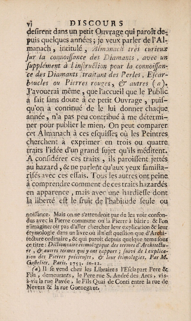 défirent dans un petit Ouvrage qui paroît de-= puis quelques années ; je veux parler de l’Al¬ manach , intitulé , Almanach très curieux jur la contioîjjance des Diamants > avec un fupplément à i inpïrucïlon pour ta çonnoijfan- çe d;es Diamants ;traitant des Perles , E(car- boucles ou Pierres rouges % df autres {a')* J'avouerai même , quel accueil que le Public a fait fans doute à ce petit Ouvrage 3 puif- qu-oq a continué de le lui donner chaque, année 9 n’a pas peu contribué à me détermi¬ ner pour publier ie. mien. On peut comparer, cet Almanach à ces efquiffes où les Peintres cherchent à exprimer en trois pu quatre, traits fidée d’un grand fujet qu’ils méditent» ’Â çonfidérer ces traits 5 ils paroiffent jettes au hazard, & ne parlent qu’aux yeux familxa- rifés avec ces effais. Tous les autres ont peine à comprendre comment de ces traits hazardés. en apparence 3 mais avec une hardiefle dont |a liberté eft le fruit de l'habitude feule ou . i 4O!Varice. Mais on ne s'attendront par de les voir confon¬ dus avec la Pierre commune ou la Pierre à bâtir ; & lou. îf imaginer oit pas d’aller chercher leur explication & leur (étymologie dans un livre où il n’eft question que d’Archi- teAure ordinaire, & qui paroît depuis quelque tems fous ce titre : Dictionnaire eumokgique des termes d'ÀrchiteBu- ie * & autres termes qui y ont rapport ; fuivi de l explica¬ tion des Pierres précieujes, &■ leur étimolçpes. Par M* Çkaftelier. Paris. in-ti. ^ fa} Il fe vend chez les Libraires FEfclapart Pere & L'iis., demeurants, le Pere rue S. André des Arcs , vis- à-vis la rue Pavée , le Fils Quai deConti Nevers ôé la rue Guenegauto ; cime la auw