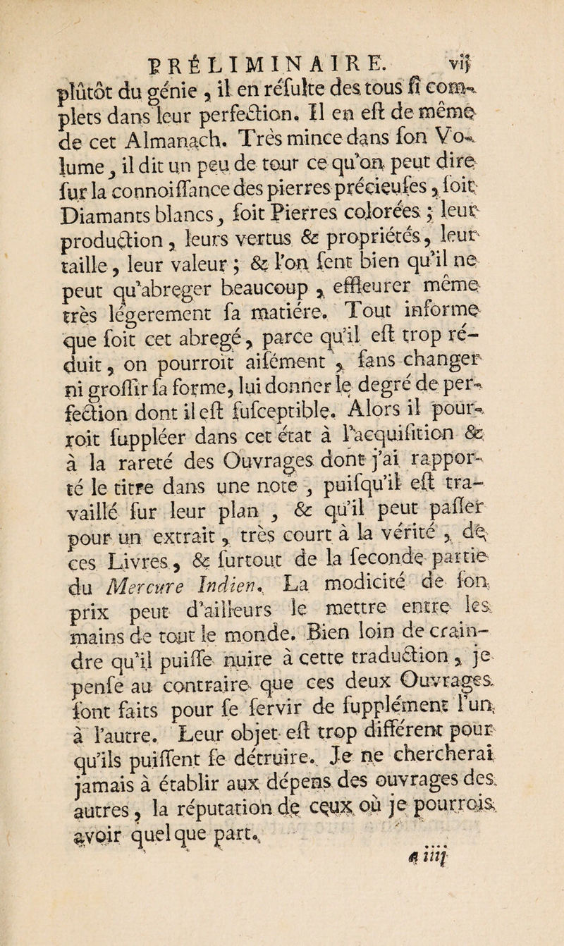 plutôt du génie , il en réfulte des. tous fî cotai plets dans leur perfeétion, Il en eft de même de cet Almanach. Très mince dans fon Vo«. JumCj il dit un peu de tour ce qu'on peut dire fur la connoiffance des pierres précieules , loir; Diamants blancs, foit Pierres colorées ; leur production , leurs vertus &amp; propriétés, leur taille, leur valeur ; &amp; l’on fent bien qu’il ne- peut qu’abrçger beaucoup , effleurer même très légèrement fa matière. Tout informe que foit cet abrégé, parce qu’il eft trop ré¬ duit , on pourroit aifément , fans changer pi grolïir fa forme, lui donner le degre de per¬ fection dont il eft fufceptiblç. Alors il pour-, roit fuppléer dans cet état à Pacquifition &amp; à la rareté des Ouvrages dont j’ai rappor¬ té le titre dans une note , puifqu’il eft tra¬ vaillé fur leur plan , &amp; qu’il peut palier pour un extrait , très court à la vérité , dp ces Livres, &amp; furtou.t de la féconde partie du Mercure Indien. La modicité cie Ion, prix peut d’ailleurs le mettre entre lest mains de tout le monde. Bien loin de crain¬ dre qu’il puifTe nuire à cette traduction , je penfe au contraire que ces deux Ouvrages font faits pour fe fervir de fupplément l’un; à l’autre. Leur objet eft trop différent pour qu’ils puiffent fe détruire. Je ne chercherai jamais à établir aux dépens des ouvrages des. autres, la réputation dp cçux où je pour rois, avoir quel que part. ’ * ' « m