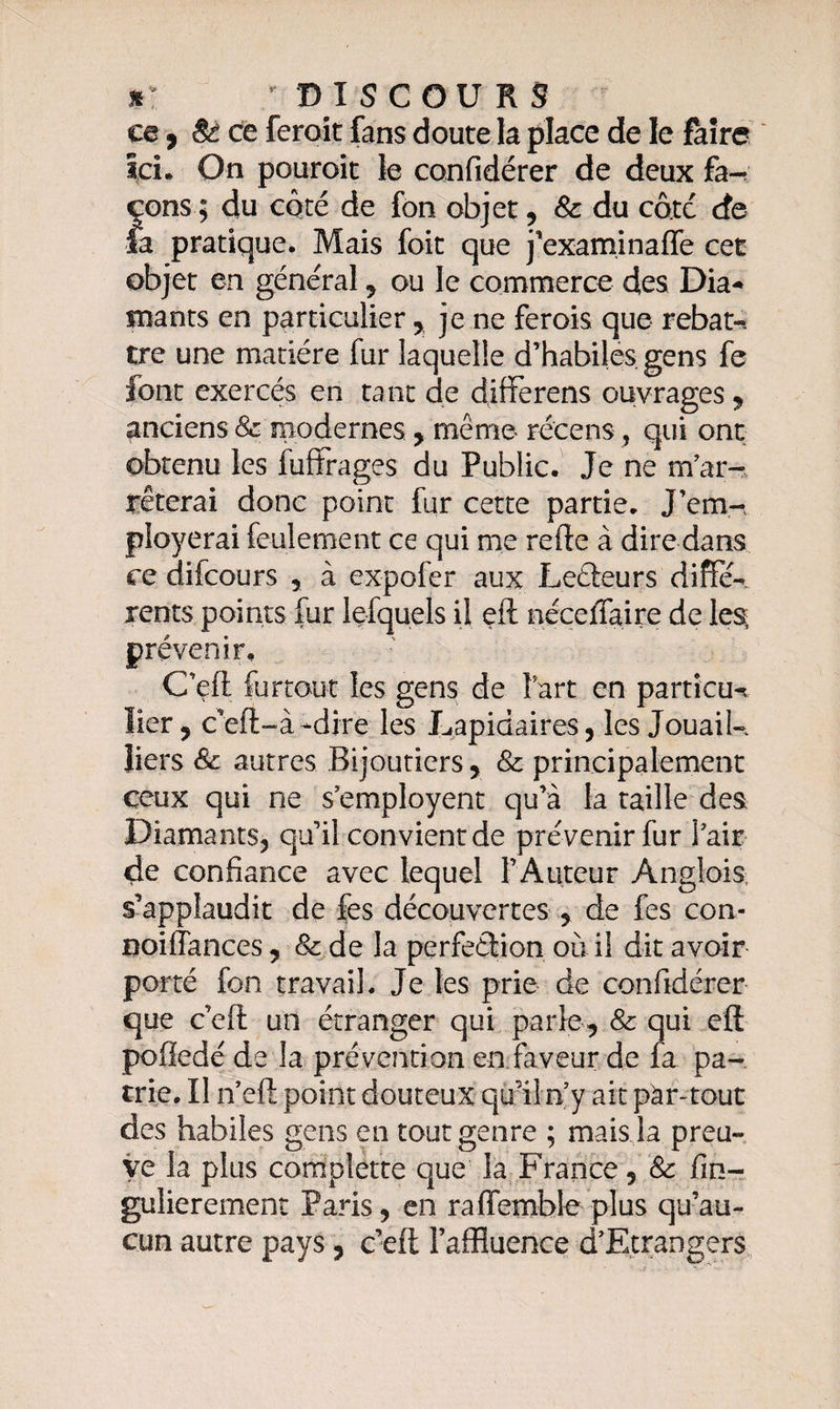 S- * DISCOURS ce, &amp; ce feroit fans doute la place de le faire Ici. On pouroit le confidérer de deux fa-* çons ; du côté de fon objet, &amp;: du cote cfe la pratique. Mais foit que j’examinaffe cet objet en général , ou le commerce des Dia¬ mants en particulier, je ne ferois que rebat-* tre une matière fur laquelle d’habiles, gens fe Jont exercés en tant de differens ouvrages, anciens &amp; modernes, même récens, qui ont obtenu les fuffrages du Public. Je ne m'ar¬ rêterai donc point fur cette partie. J’em-, ployerai feulement ce qui nie refte à dire dans ce difcours , à expofer aux Lecteurs diffe¬ rents points fur lefquels il eft néccffaire de les prévenir, C’eft furtout les gens de f art en partîcu-t lier, ceft-à-dire les Lapidaires, les Jouaik liers &amp; autres Bijoutiers, &amp; principalement ceux qui ne s'employent qu’à la taille des Diamants, qu’il convient de prévenir fur l'air 4c confiance avec lequel l’Auteur Anglais, s’applaudit de fes découvertes , de fes con- Boiffances, &amp; de la perfection où il dit avoir porté fon travail. Je les prie de confidérer que c’eft un étranger qui parle, &amp; qui eft pofiedé de la prévention en faveur de fa pa¬ trie. Il n’eft point douteux qu'il n’y ait pàr-tout des habiles gens en tout genre ; mais la preu¬ ve la plus complette que la France, &amp; fin- gulierement Paris, en raffemble plus qu’au¬ cun autre pays, c’eft l’affluence d'Etrangers