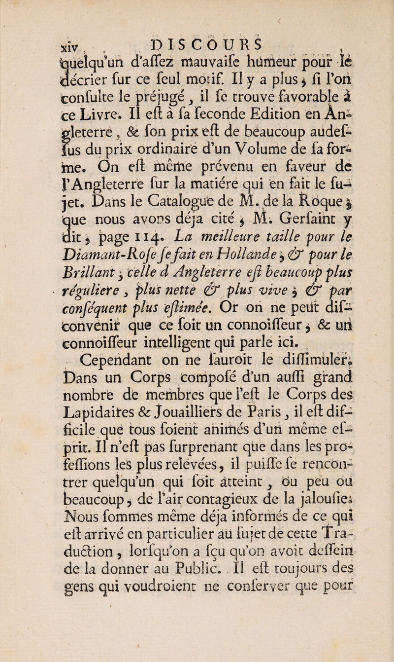 [uelqu un d’aiïez mauvaife humeur pour lè [écrier fur ce feul motif. II y a plus * fi Ton confuite le préjugé y il fe trouve favorable à ce Livre* Il eft à fa fécondé Edition en An¬ gleterre ? St fon prix eft de beaucoup audet Lis du prix ordinaire d’un Volume de fa for¬ me. On eft même prévenu en faveur de l’Angleterre fur la matière qui en fait le lu-* jet. Dans le Catalogue de M. de la Roque | que nous avons déjà cité 4 M. Gerfaint y dit £ page 114. La meilleure taille pour le Diamant-Roje fefait en Hollande $ &amp; pour le Brillant y celle d Angleterre ejt beaucoup plus régulière y plus nette Ô* plus vive $ &amp; par conféquent plus ejlimée. Or on ne petit difc convenir que ce foit un connoifleur * &amp; uii connoifleur intelligent qui parle ici. Cependant on ne iauroit le difïîmùlef; Dans un Corps compofé d’un aufti grand nombre dé membres que l’eft le Corps des Lapidaires St Jouailliers de Paris y il eft dif¬ ficile que tous foient animés d’un même ef- prit. Il n’eft pas furprenant qüe dans les prd- feffions les plus relevées, il puiffefe rencon¬ trer quelqu’un qui foit atteint y du peu ois beaucoup 5 de l’air contagieux de la jaloufieâ Nous fommes même déjà informés de ce qui eft arrivé en particulier âü fujétde cette Tra- duêlion , lorfqu’on a fçu qu’on avoit deflein de la donner au Public. . Il eft toujours des gens qui voudroient ne conl'erver que pour