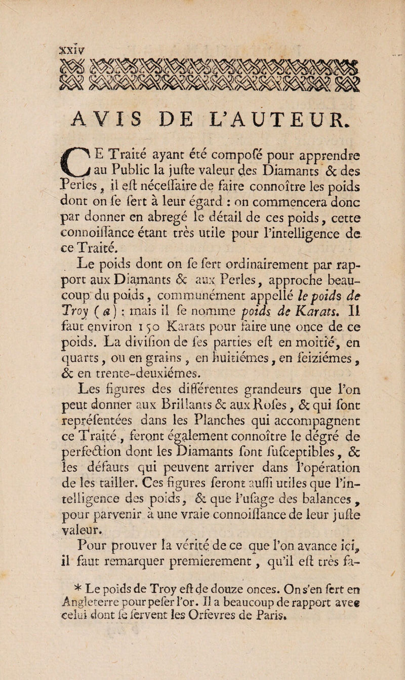 AVIS DE L’AUTEUR. CE Traité ayant été compofé pour apprendre au Public la jufte valeur des Diamants 6c des Perles, il efl néçeffaire de faire connoître les poids dont on le fert à leur égard : on commencera donc par donner en abrégé le détail de ces poids, cette connoiflànce étant très utile pour l’intelligence de. ce I raite. Le poids dont on fe fert ordinairement par rap¬ port aux Diamants 6c aux Perles, approche beau¬ coup du poids, communément appellé le poids de Tr°y (a) : mais il fe nomme poids de Karats. Il faut environ 150 Karats pour faire une once de ce poids. La divifion de fes parties efl en moitié, en quarts, ou en grains , en huitièmes, en feiziémes, 6c en trente-deuxièmes. Les figures des différentes grandeurs que l’on peut donner aux Brillants 6c auxKofes, 6c qui font repréfentées dans les Planches qui accompagnent ce Traité , feront également connoître le dégré de perfection dont les Diamants font fufceptibles, 6c les défauts qui peuvent arriver dans l’opération de les tailler. Ces figures feront auffi utiles que l’in¬ telligence des poids, 6c que i’ufage des balances , pour parvenir à une vraie connoiffance de leur jufte valeur. Pour prouver la vérité de ce que l’on avance ici* il faut remarquer premièrement, qu’il efl très fa- * Le poids de Troy efl de douze onces. On s’en fert en Angleterre pour pefer l’or. lia beaucoup de rapport ave® celui dont fe fervent les Orfèvres de Paris*