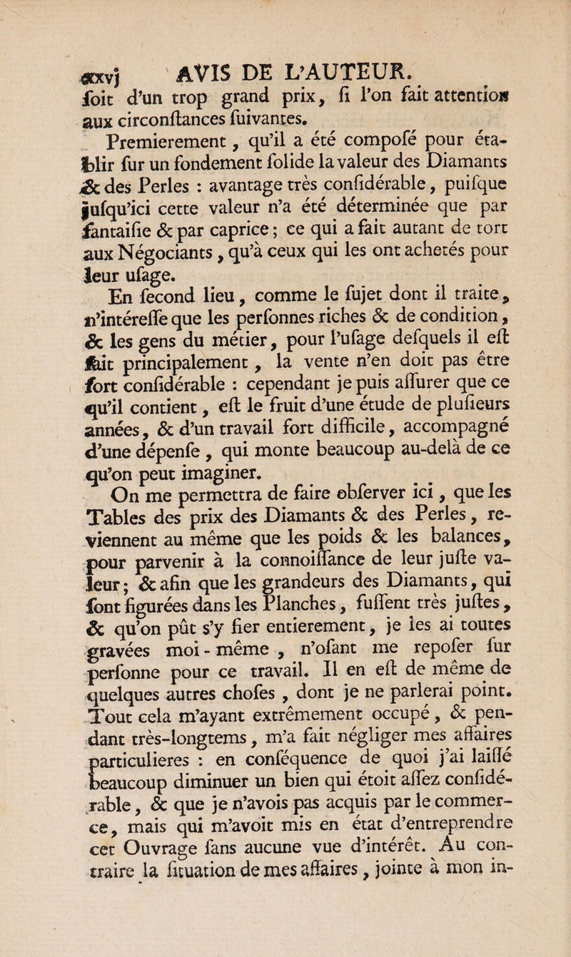 «xvj AVIS DE L’AUTEUR. foit d’un trop grand prix, fi l’on fait attention aux circonftances fui vantes. Premièrement, qu’il a été compofé pour éta¬ blir fur un fondement folide la valeur des Diamants ,3c des Perles : avantage très confidérable, puifque gufqu’ici cette valeur n’a été déterminée que par fantaifie 6t par caprice ; ce qui a fait autant de tort aux Négociants, qu’à ceux qui les ont achetés pour leur ufage. En fécond lieu, comme le fujet dont il traite, n’intéreffe que les perfonnes riches 6c de condition, & les gens du métier, pour l’ufage defquels il eft feit principalement, la vente n’en doit pas être fort confidérable : cependant je puis alfurer que ce qu’il contient, eft le fruit d’une étude de plufieurs années, 6c d’un travail fort difficile, accompagné d’une dépenfe , qui monte beaucoup au-delà de ce qu’on peut imaginer. On me permettra de faire obferver ici, que les Tables des prix des Diamants 6c des Perles, re¬ viennent au même que les poids 6c les balances, pour parvenir à la connoilfance de leur jufte va¬ leur ; 6c afin que les grandeurs des Diamants, qui font figurées dans les Planches, fuffent très juftes , 6c qu’on pût s’y fier entièrement, je les ai toutes gravées moi - même , n’ofant me repofer fur perfonne pour ce travail. Il en eft de même de quelques autres chofes , dont je ne parlerai point. Tout cela m’ayant extrêmement occupé, 6c pen¬ dant très-longtems, m’a fait négliger mes affaires particulières : en conféquence de quoi j’ai laiflé beaucoup diminuer un bien qui étoit affez confidé¬ rable , 6c que je n’avois pas acquis par le commer¬ ce, mais qui m’avoit mis en état d’entreprendre cet Ouvrage fans aucune vue d’intérêt. Au con¬ traire la fituation de mes affaires, jointe à mon in-