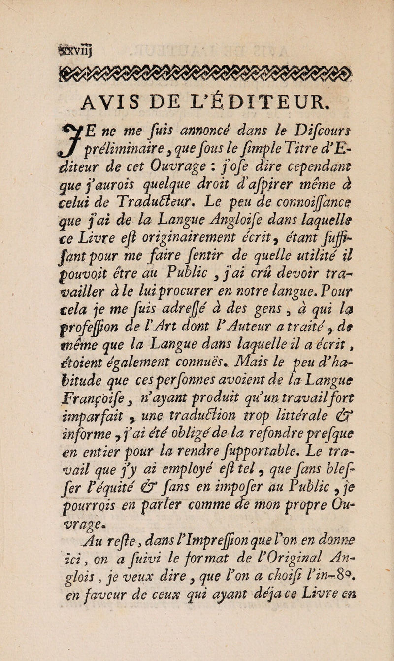 S&amp;VÏÎJ AVIS DE L’ÉDITEUR. *Y£ ne me fuis annoncé dans le Difcours J préliminaire y que fous le ftmple Titre d’E- diteur de cet Ouvrage : j’ofe dire cependant que j’aurais quelque droit d’afpirer même à celui de Traducteur* Le peu de connoijfance que j’ai de la Langue Angloife dans laquelle ce Livre ejl originairement écrit y étant fuffi- faut pour me faire fentir de quelle utilité il pouvojt être au Public y jai crû devoir ira- vaïller à le lui procurer en notre langue. Pour cela je me fuis adrejjé à des gens 5 à qui la profejfwn de l'Art dont VAuteur a traité y de même que la Langue dans laquelle il a écrit, éîoient également connues• Mais le peu d’ha¬ bitude que ces perfonnes avoient de la Langue Franpoife y n’ayant produit qu’un travail fort imparfait 5 une îraduBion trop littérale &amp; informe 7 j’ai été obligé de la refondre p-refque en entier pour la rendre fuppartable. Le tra¬ vail que fy ai employé efî tel 7 que fans bief fer l’équité &amp; fans en impofer au Public 7 je pourrois en parler comme de mon propre Ou¬ vrage. Au refie, dans l’împreffion que Von en donne ici y on a fuivi le format de l’Original An- glois , je veux dire y que l’on a choifi l’in^8e*. en faveur de ceux qui ayant déjà ce Livre en