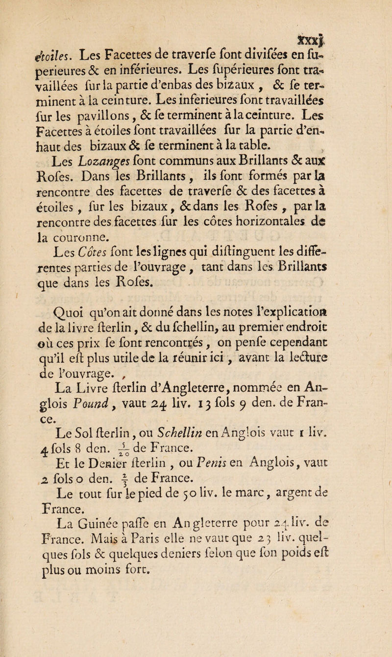 étoiles. Les Facettes de traverfe font divifées en fu-» perieures & en inférieures. Les fupérieures font tra«* vaiilées lur la partie d’enbas des bizaux , & fe ter-* minent à la ceinture. Les inferieures font travaillées fur les pavillons, 6c fe terminent à la ceinture. Les Facettes à étoiles font travaillées fur la partie d’en*» haut des bizaux 6c fe terminent à la table. Les Lozanges font communs aux Brillants & au% Rofes. Dans les Brillants, ils font formés parla rencontre des facettes de traverfe 6c des facettes à étoiles , fur les bizaux, 6cdans les Rofes , parla rencontre des facettes fur les côtes horizontales de la couronne. Les Cotes font les lignes qui diftinguent les diffe¬ rentes parties de l’ouvrage , tant dans les Brillants que dans les Rofes. Quoi qu’on ait donné dans les notes l’explication de la livre fterlin, 6c du fchellin, au premier endroit où ces prix fe font rencontrés, on penfe cependant qu’il eft plus utile de la réunir ici, avant la ledure de l’ouvrage. , La Livre fterlin d’Angleterre, nommée en An- glois Pounà , vaut 24 liv. 13 fols 9 den. de Fran¬ ce. Le Sol fterlin, ou Scheliin en Angloîs vaut r liv. 4 fols 8 den. ~ de France. Et le Denier fterlin , ou Pénis en Anglois, vaut 2 fols o den. ~ de France. Le tout fur le pied de 50 liv. le marc, argent de France. La Guinée pafle en Angleterre pour 24liv. de France. Mais à Paris elle ne vaut que 23 liv. quel¬ ques fols 6c quelques deniers félon que fon poids eft plus ou moins fort.
