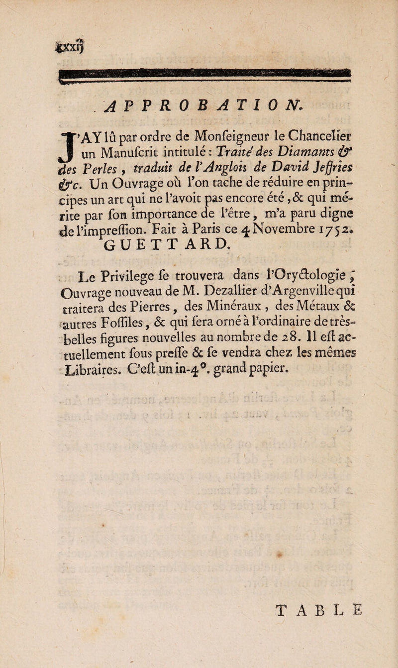 approbation: J’A Y lû par ordre de Monfeigneur le Chancelier un Manufcrit intitulé : Traite des Diamants & des Perles , traduit de VAnglais de David Jefiries &c. Un Ouvrage ou Ton tache de réduire en prin¬ cipes un art qui ne l’avoit pas encore été ,& qui mé¬ rite par fon importance de l'être, m'a paru digne de l’impreffion. Fait à Paris ce Novembre 1752* GUETTARD. Le Privilège fe trouvera dans l’Ory&ologîe ; Ouvrage nouveau de M. Dezallier d’Argenville qui traitera des Pierres, des Minéraux , des Métaux & autres Fofîiles, 6c qui fera orné à l’ordinaire de très- belles figures nouvelles au nombre de 28. 11 eft ac¬ tuellement fous preffe 6c fe vendra chez les mêmes Libraires. C'eft un in-40. grand papier. TABLE