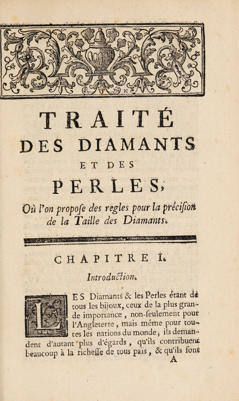 DES DIAMANTS E T P E S PERLES, Où Von propofe des réglés pour la prêcifioü de la Taille des Diamants» CHAPITRE R Introduction» * E S Diamants &amp; les Perles étant dé tous les bijoux, ceux de la plus gran¬ de importance , non-feulement pour l’Angleterre „ niais même pour tou- __ tes lés nations du monde * ils deman- dent d’autant plus d’égards, qu’ils contribuent beaucoup à la richeffe de tous pars, &amp; qu’ils font A