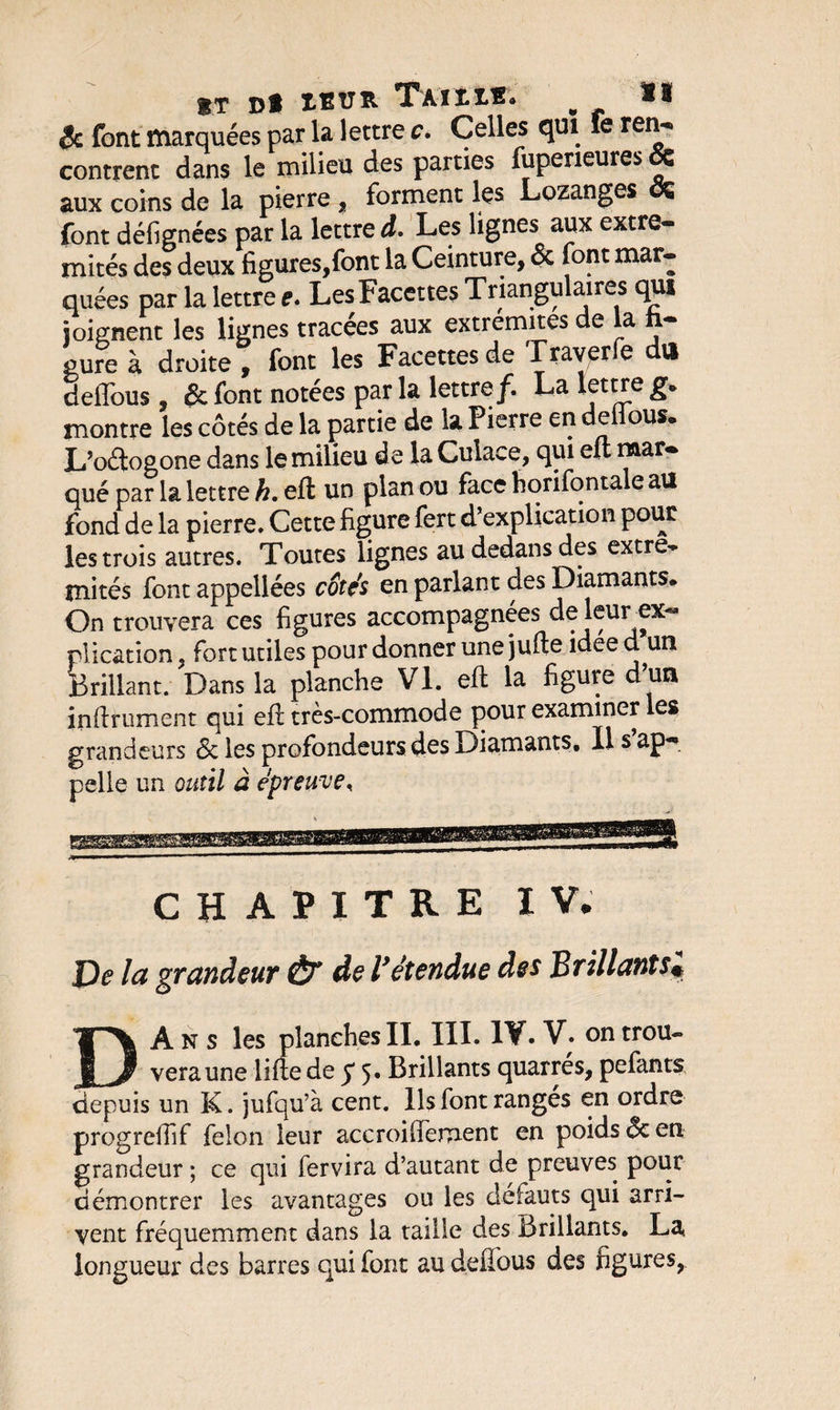 $T Dfc 1ETJR T'Ait IR* w &amp; font marquées par la lettre c. Celles qui fe ren¬ contrent dans le milieu des parties fuperieures. &amp; aux coins de la pierre , forment les Lozanges oÇ font défignées par la lettre d. Les lignes aux extré¬ mités des deux figures,font la Ceinture, &amp; font mar¬ quées par la lettre e. Les Facettes Triangulaires qui joignent les lignes tracées aux extrémités de la li¬ gure à droite , font les Facettes de Traverfe du delTous, &amp; font notées par la lettre/. La lettre g» montre les côtés de la partie de la Pierre en deiious. L’oétogone dans le milieu de la Cuiaee, qui eu mar¬ qué par la lettre h. eft un plan ou face horifontale au fond de la pierre. Cette figure fert d’explication pour les trois autres. Toutes lignes au dedans des extré¬ mités font appellées cotés en parlant des Diamants. On trouvera ces figures accompagnées de leur ex¬ plication . fort utiles pour donner une jufte idee d un Brillant. Dans la planche VI. eft la figure d’un infiniment qui eft très-commode pour examiner les grandeurs de les profondeurs des Diamants. Il s ap¬ pelle un outil à épreuve* CHAPITRE IV* De la grandeur &amp; de l’étendue des Brillants* DAns les planches IL III. 1¥. V. on trou- veraune lifte de $ 5. Brillants quarrés, pefants depuis un K. jufqu’à cent. Ils font rangés en ordre progreftif félon leur acc roi dénient en poids ôe en. grandeur ; ce qui fervira d’autant de preuves pour démontrer les avantages ou les défauts qui arri¬ vent fréquemment dans la taille des Brillants. La, longueur des barres qui font au defious des figures,