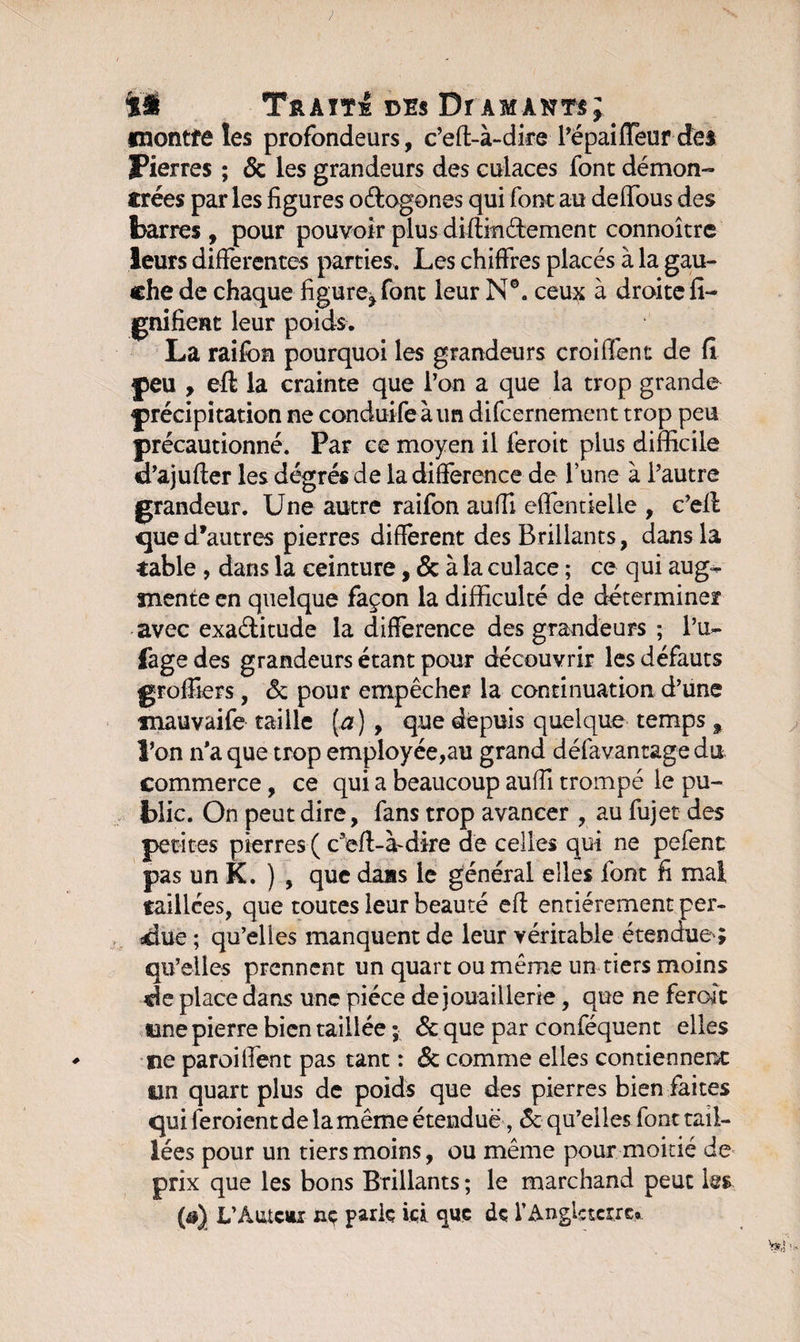 fnontfe les profondeurs, c’efl-à-dire l’épaiffeur des Fierres ; &amp; les grandeurs des culaces font démon- ïrées par les figures o&amp;ogones qui font au deffous des barres , pour pouvoir plus diftindement connoître leurs differentes parties. Les chiffres placés à la gau¬ che de chaque figureront leur N®. ceux à droite fi- gnifient leur poids. La raifon pourquoi les grandeurs croiffent de fi peu , eft la crainte que l’on a que la trop grande précipitation ne conduife àun difcernement trop peu précautionné. Par ce moyen il léroit plus difficile d’ajufter les degrés de la différence de l’une à l’autre grandeur. Une autre raifon auffi effentielle , c’efl qued’autres pierres different des Brillants, dans la table , dans la ceinture, &amp; à la culace ; ce qui aug¬ mente en quelque façon la difficulté de déterminer avec exaditude la différence des grandeurs ; l’u~ fage des grandeurs étant pour découvrir les défauts groffiers, &amp; pour empêcher la continuation d’une tnauvaife taille (æ) , que depuis quelque temps 9 l’on n'a que trop employée,au grand défavantage du commerce, ce qui a beaucoup auffi trompé le pu¬ blic. On peut dire, fans trop avancer , au fujet des petites pierres ( c eft-à-dire de celles qui ne pefent pas un K. ) , que dais le général elles font fi mal taillées, que toutes leur beauté efl entièrement per- sdue ; qu’elles manquent de leur véritable étendue'; qu’elles prennent un quart ou même un tiers moins «le place dans une pièce de jouaillerie, que ne feront une pierre bien taillée ; ôc que par conféquent elles ne paroilfent pas tant : &amp; comme elles contiennent tin quart plus de poids que des pierres bien faites qui léroientde la même étendue, &amp; qu’elles font tail¬ lées pour un tiers moins, ou même pour moitié de prix que les bons Brillants ; le marchand peut les ($) L’AutCttî nç parle ici que de l’Angleterre»