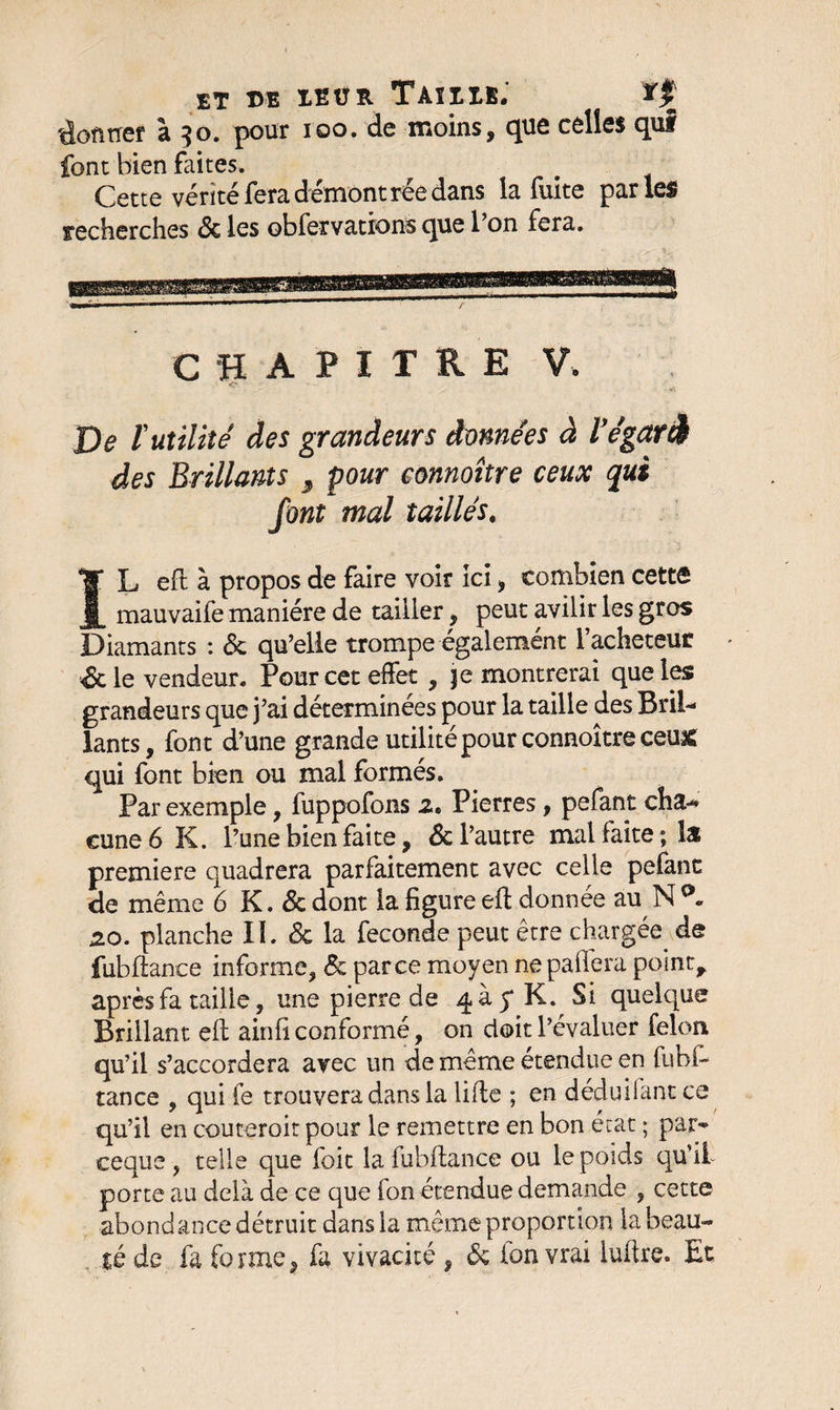 ET ©E IEÜR TAïIIE. donner à 50. pour 100. de moins, que celles qui font bien faites. Cette vérité fera démontrée dans la fuite parles recherches 6c les obfervations que l’on fera. CHAPITRE V. o De Vutilité des grandeurs données à l'égaré des Brillants 3 pour eonnoître ceux qui font mal taillés# IL eft à propos de faire voir ici, combien cette mauvaife manière de tailler, peut avilir les gros Diamants : 6c qu’elle trompe egalement 1 acheteur <8t le vendeur. Pour cet effet , je montrerai que les grandeurs que j’ai déterminées pour la taille des Bril¬ lants, font d’une grande utilité pour eonnoître ceux qui font bien ou mal formés. Par exemple, fuppofons 2. Pierres, pefant cha¬ cune 6 K. l’une bien faite, 6c l’autre mal faite; la première quadrera parfaitement avec celle pefanc de même 6 K. 6c dont la figure eft donnée auNp. 20. planche II. 6c la fécondé peut être chargée de fubftance informe, 6c parce moyen nepaffera point, après fa taille, une pierre de 4 à 5* K. Si quelque Brillant eft ainfi conformé, on doit l’évaluer félon qu’il s’accordera avec un de même étendue en fubl- tance , qui fe trouvera dans la lifte ; en déduifant ce qu’il en coûterait pour le remettre en bon état ; par- ceque , telle que foit la fubftance ou le poids qu’il- porte au delà de ce que fon étendue demande , cette abondance détruit dans la même proportion la beau¬ té de fa forme9 fa vivacité , 6c ion vrai luftre. Et.