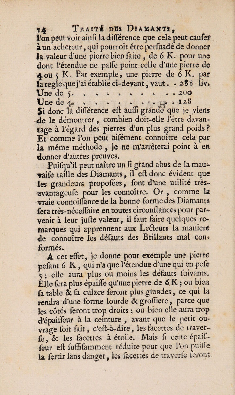 l’on peut voir ainfi la différence que cela peut caufef à un acheteur, qui pourroit être perfüadé de donner la valeur d’une pierre bien faite , de 6 K.' pour une dont l’étendue ne paffe point celle d’une pierre de «4ou 5 Kv Par exemple, une pierre de 6 K. par la réglé que j’ai établie ci-devant, vaut. . i 8 8 liv* Une de 5. £ ç* © b b ô %Jne de q* « • • • • * • • I-2.B Ji donc la différence efl aufîî grande que je viens de le démontrer, combien doit-elle l’être davan¬ tage à l’égard des pierres d’un plus grand poids ? Et comme l’on peut âifément connoître cela par la même méthode , je ne m’arrêterai point à en donner d’autres preuves. Puifqu*il peut naître un fi grand abüs de la mau- Vaife taille des Diamants, il efl: donc évident que les grandeurs propofées, font d’une utilité très- avantageufe pour les connoître. Or , comme la vraie connoiflànce de la bonne forme des Diamants feratrès-néceffaire en toutes circonflances pour par¬ venir à leur jufte valeur, il faut faire quelques re¬ marques qui apprennent aux Ledeurs la maniéré de connoître les défauts des Brillants mal con¬ formés* A cet effet , je donne pour exemple une pierre pefant 6 K , qui n’a que l’étendue d’une qui en pefé 5 ; elle aura plus ou moins les défauts fuivants* Elle fera plus épaiffe qu’une pierre de 6 K ; ou bien fa table 5c fa culace feront plus grandes, ce qui la rendra d’une forme lourde 5c groffiere, parce que les côtés feront trop droits ; ou bien elle aura trop d’épaiffeur à la ceinture , avant que le petit ou¬ vrage foit fait, c’eft-à-dire, les facettes de traver- fe, 5c les facettes à étoile* Mais fi cette épaif- feur eft fuffifamment réduite pour que l’on puiffe la fertir fans danger 9 les facettes de traverse feront