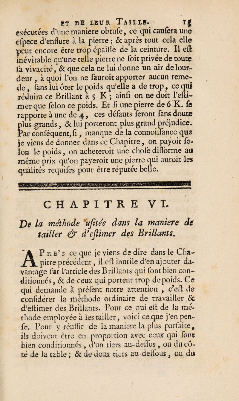 KT DE LEUR TaILIB» ïf exécutées d’une maniéré obtufe, ce qui caufera une efpece d’enflure à la pierre ; &amp; après tout cela elle peut encore être trop épaiflè de la ceinture. 11 eft inévitable qu’une telle pierre ne foit privée de toute fa vivacité, &amp; que cela ne lui donne un air de lour¬ deur , à quoi l’on ne fauroit apporter aucun reme- de, fans lui ôter le poids qu’elle a de trop , ce qui réduira ce Brillant à 5 K ; ainfi. on ne doit l’efti- mer que félon ce poids. Et fi une pierre de 6 K. fe rapporte à une de 4, ces défauts feront fans doute plus grands, &amp; lui porteront plus grand préjudice. Par conféquent,fi, manque de la connoiflfance que je viens de donner dans ce Chapitre, on payoit fé¬ lon le poids, on acheteroit une chofe difforme au même prix qu’on payeroit une pierre qui auroit les qualités requifes pour être réputée belle. CHAPITRE VI. De la méthode ufitée dans la maniéré de tailler &amp; d’eflimer des Brillants. \ AP r e’ s ce que je viens de dire dans le Cha¬ pitre précédent, il eft inutile d’en ajouter da¬ vantage fur l’article des Brillants qui font bien con¬ ditionnés, 6c de ceux qui portent trop de poids. Ce qui demande à préfent notre attention , c’eff de confidérer la méthode ordinaire de travailler 6c d’eftimer des Brillants. Pour ce qui ed de la mé¬ thode employée à les tailler, voici ce que j’en pen- fe. Pour y réuffir de la maniéré la plus parfaite, ils doivent être en proportion avec ceux qui font bien conditionnés, d’un tiers au-deffus , ou du cô¬ té de la table ; 6c de deux tiers au-délions, ou du