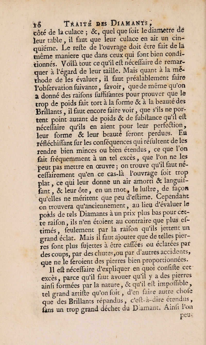 tôté de la culace ; 6c, quel que Toit le diamètre de leur table, il faut que leur culace en ait un cin¬ quième. Le relie de l’ouvrage doit être tait de la même maniéré que dans ceux qui font bien condi¬ tionnés. Voilà tout ce qu’il ed nécelfaire de remar¬ quer à l’égard de leur taille. Mais quant à la mé¬ thode de les évaluer, il faut préalablement faire l’obfervation fuivante, favoir, que de même qu’on à donné des raifons fuffifantes pour prouver que le trop de poids fait tort à la forme &amp; à la beauté des Brillants, il faut encore faire voir, que s’ils ne por¬ tent point autant de poids 6c de fubdance qu’il ed nécellaire qu’ils en aient pour leur perfeélion, leur forme 6c leur beauté feront perdues. En réfléchidant fur les conféquences qui réfultent de les rendre bien minces ou bien étendus, ce que l’on fait fréquemment à un tel excès, que l’on ne les peut pas mettre en oeuvre ; on trouve qu’il faut né- ceffairement qu’en ce cas-la l’ouvrage ioit trop plat, ce qui leur donne un air amorti &amp; languif- lant, 6c leur ôte, en un mot, le ludre, de façon qu’elles ne méritent que peu d’edime. Cependant on trouvera qu’anciennement, au lieu d’évaluer le poids de tels Diamants à un prix plus bas pour cet¬ te raifon, ils n’en étoient au contraire que plus ef- timés, feulement par la raifon qu’ils jettent un grand éclat. Mais il faut ajouter que de telles pier¬ res font plus fujettes à être caffées ou éclatées par des coups, par des chutes,ou par d autres accidents, que ne le feroient des pierres bien proportionnées. ^ 11 ed néceffaire d’expliquer en quoi corififte cet excès, parce qu’il faut avouer qu’il y a des pierres ainfi formées par la nature, 6c qu’il ed impoffible, tel grand artide qu’on foie , d’en faire autre chofe que des Brillants répandus, c’ed-à-dire étendus, fans un trop grand déchet du D-arnant, Ainfi 1 on >