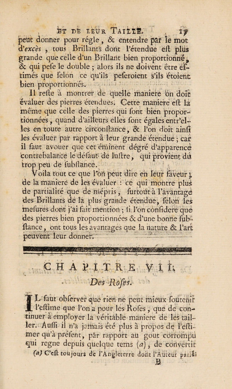 fe-T Di: ie:ür 'TÀrkîi; petit donner pour régie , ôc entendre par le mot ♦’ATll? l'S fl 1 I O M 4 <T> A A#*» 1 /% /I 1 -n 4r. d’excès j tous Brillants dont l’étendue eft grande que celle d’un Brillant bien .. propbrtiorin’é j &amp; qui pefe le double ; alors ils ne doivent être et* limés que Félon ce qu’ils peferoient S’ils étoieht bien proportionnés. v1 j Il relie à montrer de quelle maniéré bn doit évaluer des pierres étendues; Cette maniéré eft là même que celle des pierres qui font bien propor¬ tionnées , quand d’ailleurs elles font égales entr’el- les en toute autre circonftance, 'Sc l’on doit ainfl les évaluer par rapport à leur grande étendue ; car il faut avouer que cet éminent dégré d’apparence contrebalance le défaut de luftre, qui provient dii. trop peu dé fu b (lance. V oila tout ce que l’on peut dire eh leur faveur j; de la maniéré de les évaluer P ce qui montre plus de partialité que de mépris , furtoiit à l’avantagé des Brillants dé là plus grande étendue, félon les mefures dont j’ai fait mention ; ii l’on confiderë que des pierres bien proportionnées Sc d’une bonne fub- fiance , ont tous les avantages que la nature &amp; Fart peuvent leur donner. G H A P î .T Pi È V t h es. JT L faut obferver que rien ne peut mieux foutehîl ■JL l’eftime que l’on a pour les Rofes , que de con¬ tinuer à employer la véritable maniéré de les tail¬ ler. Aufîi il n’à jaillais été plus à propos de Fefli- mer qu’à préfent, pâr rapport ali goût corrompu qui régné depuis quelque terns [a) è de corivertü (à) G’efl toujours de l’Angleterre dont P Auteur pat B
