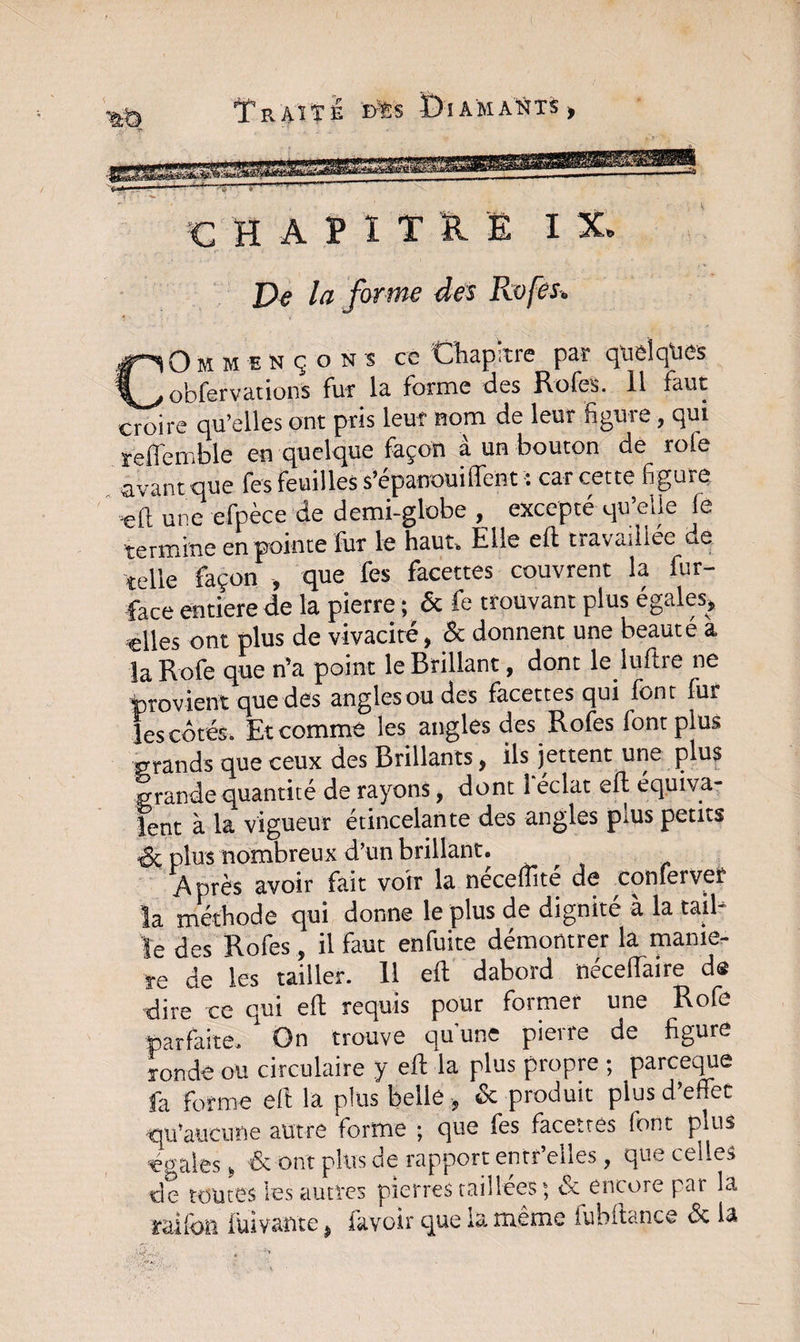 CHAÏITO IX. la forme des Rofes. Commençons ce Chapitre par quelques obfervations fur la forme des Rofes. 11 faut croire qu’elles ont pris leur nom de leur figure, qui reflemble en quelque façon à un bouton de rofe avant que fes feuilles s’épanouiflent ■: car cette figure ■eft une efpèce de demi-globe , excepté qu’eUe le termine en pointe fur le haut. Elle eft travaillée de telle façon , que fes facettes couvrent la fur- face entière de la pierre ; &amp; fe trouvant plus égales» «lies ont plus de vivacité, &amp; donnent une beauté a la Rofe que n’a point le Brillant, dont le luftre ne 'provient que des angles ou des facettes qui font fur les côtés. Et comme les angles des Rofes lontplus grands que ceux des Brillants, ils jettent une plus grande quantité de rayons, dont 1 éclat eft équiva¬ lent à la vigueur étincelante des angles plus petits &amp; plus nombreux d’un brillant. Après avoir fait voir la neceuïte de conlerver la méthode qui donne le plus de dignité a la tail le des Rofes, il faut enfuite démontrer la manié¬ ré de les tailler. 11 eft dabord néceflaire de dire'ce qui eft requis pour former une Rofe parfaite. On trouve qu'une pierre de figure ronde ou circulaire y eft la plus propre ; parceque fa forme eft la plus belle » &amp; produit plus d’effet qu’aucune autre forme ; que fes facettes font pins énales » &amp; ont plus de rapport entr’eiles , que celles de toutes les autres pierres taillées ; &amp; encore par la raifon lui vante » lavoir que la même lubftance &amp; la