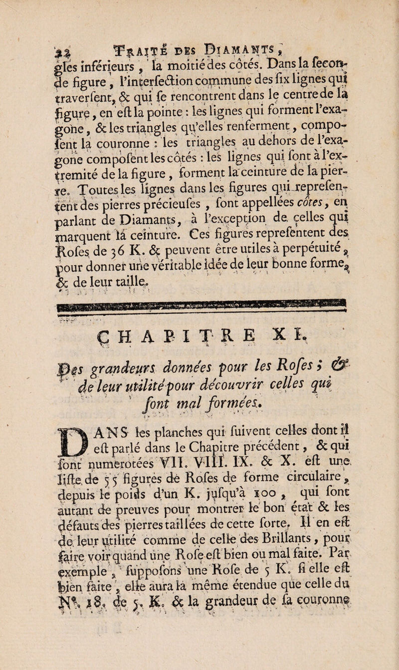 %% T|IàïTÊ B ES Dî AM A MTS % gles inférieurs , la moitié des cotes. Dans la feeot*- de figure , l’interfe&amp;ion commune des fix lignes qui traverfent, 6c qui fe rencontrent dans le centre de la figure, en eft la pointe : les lignes qui forment 1 exa- gone , &amp; les triangles qu’elles renferment, compo- fient la couronne : les triangles au dehors de^l’exa- gone compofént les cotés : les lignes qui font àl’ex- tremité de la figure , forment laceinture de la pier- ye» Toutes les lignes dans les figures qui reprefen- tent des pierres précieufes , font appellées cotes, parlant de Diamants, à l’exception de, celles qui parquent lâ ceinture. Ces figures reprefentent des Jlofes de 36 K. &amp; peuvent être utiles à perpétuité 9 pour donner une véritable idée de leur bonne forme^ 6c de leur taille» CHAPITRE XI, grandeurs, données pour les Rofes } &amp; de leur utilité 'pour découvrir celles qui font mal formées. .{ fa ^ x ^ *' *• V* &amp; ANS les planches qui fui vent celles dont il efit parlé dans le Chapitre précédent, 6c qui ,_ numérotées VIL Vllf. IX. 6c X. èft une, lifte, de 55 figurés dé Rafe-s de forme circulaire , depuis le poids d’un K. jufqu’à 100 , qui font autant de preuves pour montrer le bon état 6c les défauts des pierres taillées de cette forte. Il en eft de, leur Utilité comme de celle des Brillants, pour; faire voir quand une Rofe eft bien ou mal faite. Par exemple fuppofons une Kofe de 5 K. fi elle eft bien faite , elle aura la même étendue que celle du