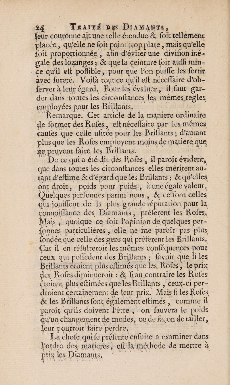 %% Trait,! ©is Diam^kt4* leur couronne ait une telle étendue &amp; Toit tellement placée j, qu’elle ne fait pojnt trop plate, mais qu’elle foit proportionnée , afin d’éviter une divifion iné¬ gale des lozanges 5 &amp; que la ceinture foit auffi min¬ ce qu’il efl poffible, pour que l’on puiffe les fertir aveé fureté» Voilà tout ce qu’il eit néceffaire d’ob- ferver à leur égard» Pour les évaluer ? il faut gar¬ der dans toutes les circonflances les mêmes réglés employées pour les Brillants. Remarque. Cet article de la maniéré ordinaire de former des Rôles., eil néceffaire par les mêmes eaufes que celle ufitée pour les Brillants ; d’autant plus que: les Rofes employent moins de rn^tiere que, Be, peuvent faire les Brûlants» De ce qui a été dit des Proies x il paroît évident, que dans toutes les circonflances elles méritent au¬ tant d’eflime. &amp; d’égard que les Brillants ; &amp; qu’elles ont droit, poids pour poids , à une égale valeur» Quelques perfonnes parmi nous , <5c ce font celles qui joui dent de la plus grande réputation pour la connoilfance des Diamants, préfèrent les Rofes» Mais 9 quoique ce foit l’opinion de quelques per¬ fonnes' particulières , elle ne me paroît pas plus fondée que celle des gens qui préfèrent les Brillants» Çar il en réfulteroit les mêmes conféquences pour ceux qui polfedent des Brillants ; favoir que fi les, Brillants étoient plus eltimés que les Rofes, le prix des Rofes diminueroit : &amp; fiau contraire les Rofes X -.-r \ ■  ' # ‘ v 1 étpient plusefiimées que les Brillants , ceux-ci per¬ draient certainement de leur prix. Mais fi les Rofes èc les Brillants font également eflimés % comme il paroît qu’ils doivent l’être , on fauvera le poids qu’un changement de. modes, 011 de fayon de tailler, leur pour roi t faire perdre» La chofe quife préfente enfuite a examiner dans l’ordre des maniérés , çft la méthode de mettre à prix les- Diamants» 1 ' ’ ' ' ' . *