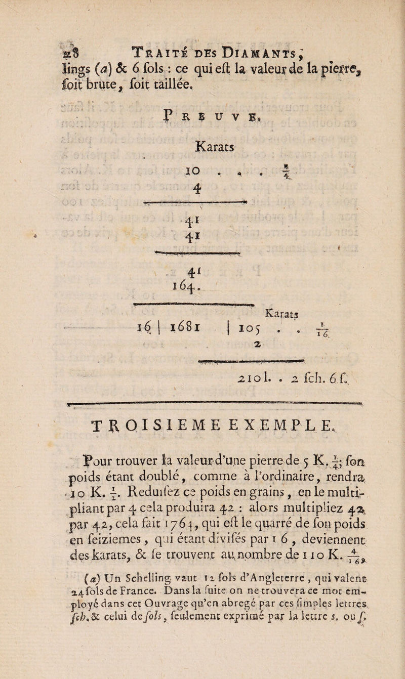 lings (a) &amp; 6 fols : ce qui eft la valeur de la pierre, foit brute, foit taillée, ... *‘\ f *■ •. . - * » P U ï V E, Karats i° . , . f 4 41 41 41 16^.. iim r ii mmm m muni i tmmt i n mu» Karats 16 1 i68r | 105 . . 2 210I. . 2. fch. 6 il TROISIEME EXEMPL E, Pour trouver la valeur d’une pierre de 5 K. for* poids étant doublé, comme à l’ordinaire, rendra 10 K. 7. Reduifez ce poids en grains, en lemuîti- pliantpar 4 cela produira 42 : alors multipliez 4^ par 42, cela fait 1764, qui efh le quarré de fon poids en feiziemes, qui étant divifés par t 6 , deviennent des karats. Si le trouvent aunombre de 110 K. (a) Un Schilling vaut 11 fols d’Angleterre , qui valent: a4fols de France. Dans la fuite on ne trouvera ce mot em¬ ployé dans cet Ouvrage qu’en abrégé par ces (impies lettres. febnSc celui de fois, feulement exprimé par U lettre s. ouf