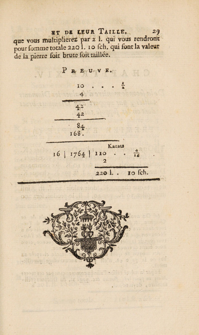 «t de leur Taille. zj que vous multiplierez par z î. qui vous rendront pour Comme totale 22Q1. 10 fch. qui font la valeur de la pierre fait brute fait taillée. P » Er U V E. I O « a <3 J 4 ' ; $ ' Æ ’ • r * ' S 4 168. Karats 16 [ 1764 1 1X0 . a 2 2,2® L . 10 fch»