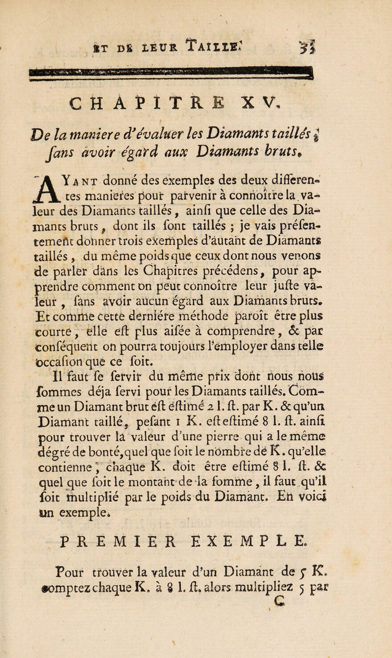 HT DS LEUR TaïIIE: CH AHTRE XV. De la maniéré d'évaluer les Diamants taillés $ fans avoir égard aux Diamants bruts„ AYant donné des exemples des deux différent tes maniérés pour parvenir à conrioîtrela.va- leur des Diamants taillés, ainfi que celle des Dia¬ mants bruts 9 dont ils font taillés ; je vais préfen- temeftt donner trois exemples d’autant de Diamants taillés , du même poids que ceux dont nous venons de parler dans les Chapitres précédens, pour ap¬ prendre comment on peut connoître leur jufte va¬ leur , fans avoir aucun égard aux Diamants bruts. Et comme cette dernière méthode paroît être plus courte, elle eft plus aifée à comprendre, &amp; par conféquent on pourra toujours remployer dans telle loccafion que ce foit. Il faut fe fervir du même prix dont nous nous fommes déjà fervi pour les Diamants taillés. Com¬ me un Diamant brut éft éftimé 2 1. ft. par K. &amp; qu’un Diamant taillé, pefant 1 K. efteftimé 8 1. ft. ainft pour trouver lâ valeur d’une pierre qui a le même dég ré de bonté,quel que foit le nombre dé K. qu’elle contienne, chaque K. doit être eftimé 8 1. ft. 3c quel que foit le montant de la fomme , il faut qu’il foit multiplié par le poids du Diamant. Eh Voici un exemple* PREMIER EXEMPLE. Pour trouver la valeur d’un Diamant de y K.