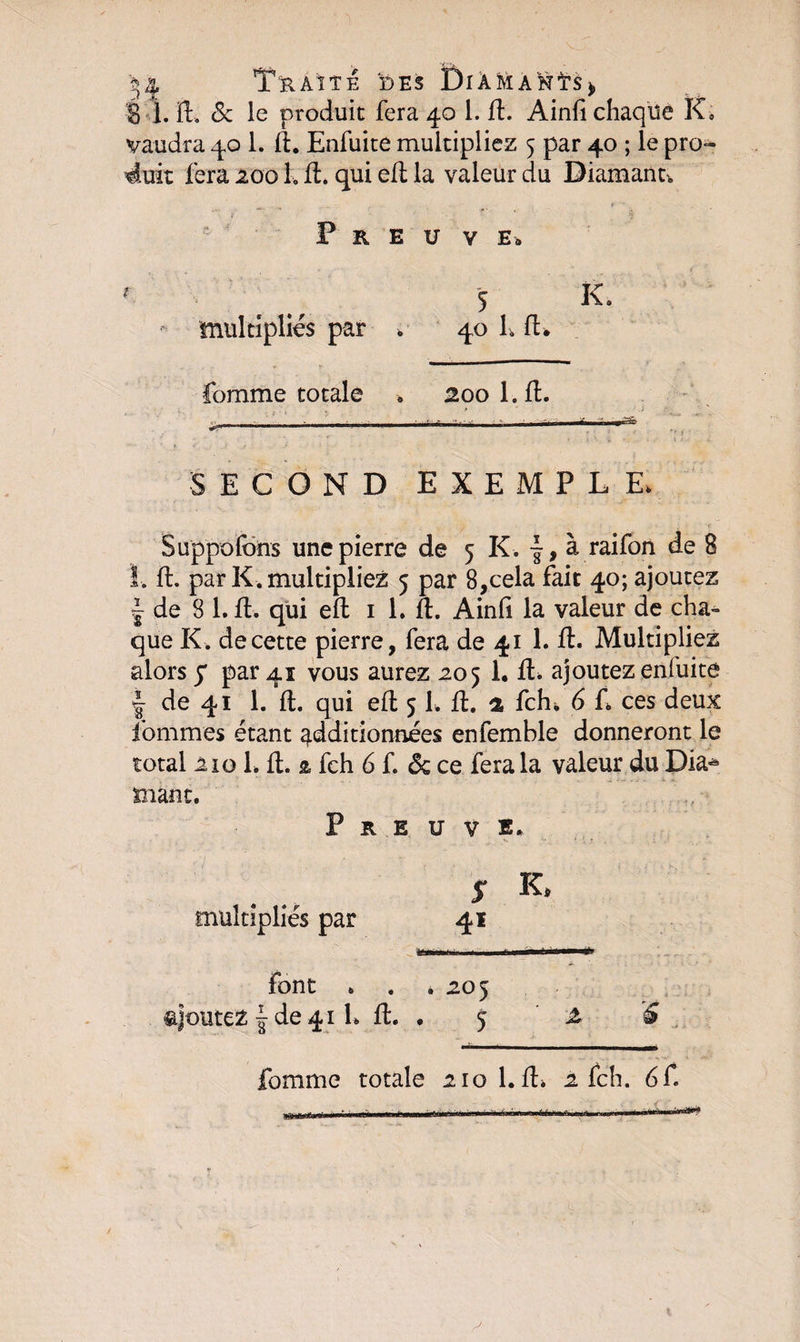 ôÿij-y 1. fl, &amp; le produit fera 40 1. fl. Ainfi chaque K, vaudra 40 1. fl. Enfuite multipliez 5 par 40 ; le pro¬ duit fera 2001. fl. qui efl la valeur du Diamant. Preuve» 5 K. multipliés par . 40 1» fl* fomme totale » 200 1. fl. SECOND EXEMPLE. Suppofons une pierre de 5 K . f, à raifon de 8 I. fl. par K. multipliez 5 par 8,cela fait 40; ajoutez | de 8 1. fl. qui efl 1 1. fl. Ainli la valeur de cha¬ que K. de cette pierre, fera de 41 1. fl. Multipliez alors y par 41 vous aurez 205 1. fl. ajoutez enfuite ! de 41 1. fl. qui efl 5 L fl. 2 fch. 6 f, ces deux fommes étant additionnées enfemble donneront le total 210 L fl. 2 fch 6 f. de ce fera la valeur du Dia* mant. Preuve. 5* R multipliés par 41 Font * . . 205 ajoutez | de 41 h fl. . 5 £ S
