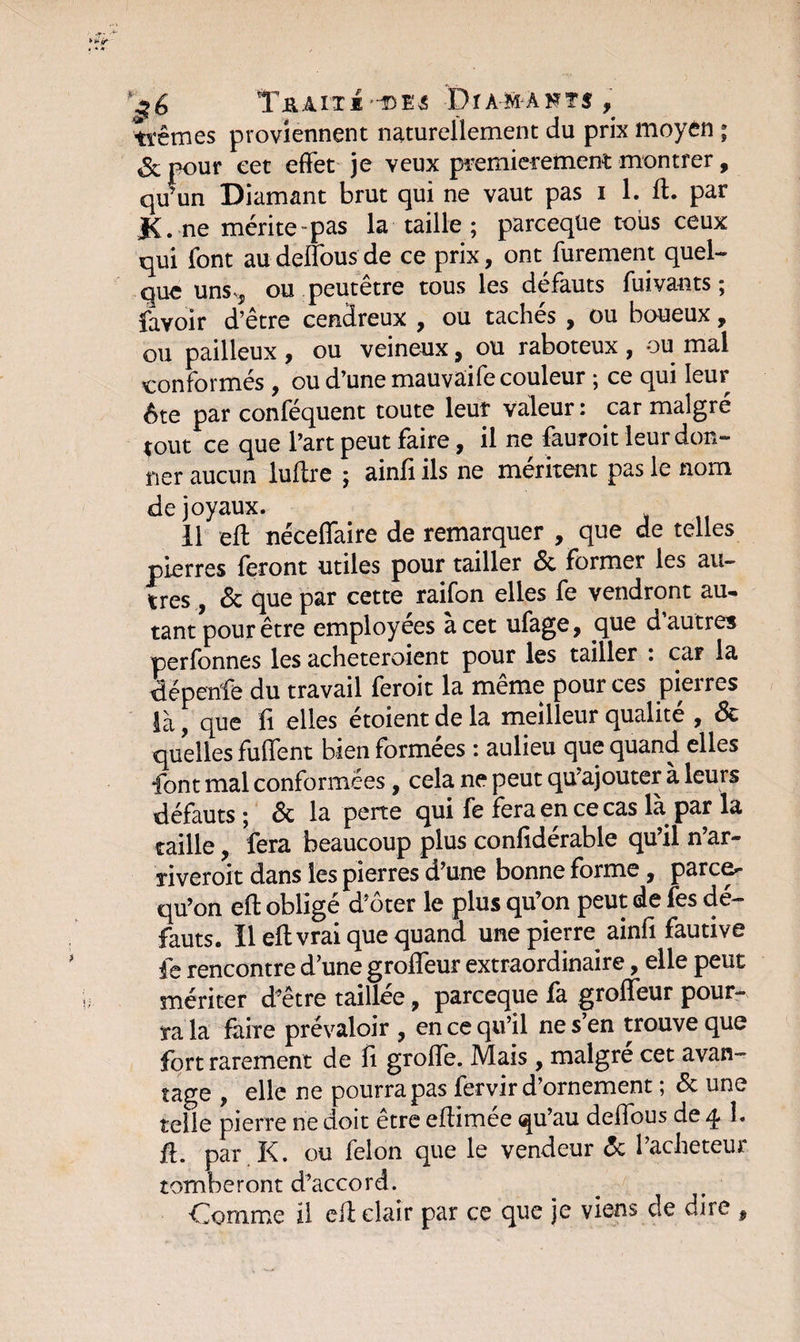 Tj&amp;AITï'-DË^ Dîamants, tïêmes proviennent naturellement du prix moyen ; &amp;nour eet effet je veux premièrement montrer, qu’un Diamant brut qui ne vaut pas i 1. ff. par K. ne mérite-pas la taille ; parceqüe tous ceux qui font au deffous de ce prix, ont, furement quel¬ que uns** ou peutêtre tous les défauts fuivants ; favoir d’être cendreux , ou tachés , ou boueux, ou pailleux , ou veineux, ou raboteux , ou mal conformes 9 ou d’une mauvaife couleur j ce qui Ieui ôte par conféquent toute leur valeur : car malgré tout ce que l’art peut faire, il ne fauroit leur don¬ ner aucun luffre ; ainfi ils ne méritent pas le nom de joyaux. 11 eff néceffaire de remarquer , que de telles pierres feront utiles pour tailler <3c former les an¬ tres , &amp; que par cette raifon elles fe vendront au~ tant pour être employées à cet ufage, que d autres perfonnes les acheteroient pour les tailler : car la üépenfe du travail feroit la même pour ces pierres là, que fi elles etoient de la meilleur qualité , ôc quelles fuffent bien formées : aulieu que quand elles font mal conformées, cela ne peut qu’ajouter à leurs défauts ; ôc la perte qui fe fera en ce cas là par la taille, fera beaucoup plus confidérable qu’il n’ar- riveroit dans les pierres d’une bonne forme, parce^ qu’on eff oblige d’oter le plus qu’on peut de les de¬ fauts. Il eflvrai que quand une pierre ainfi fautive fe rencontre d’une groffeur extraordinaire, elle peut mériter d’être taillée 9 parceqüe la groffeur pour¬ ra la faire prévaloir , en ce qu’il ne s’en trouve que fort rarement de fi groffe. Mais , maigre cet avan¬ tage , elle ne pourra pas fervir d’ornement ; &amp; une telle pierre ne doit être effimée qu’au deffous de 4.1. û. par K. ou félon que le vendeur ôc l’acheteur tomberont d’accord. Comme il eff clair par ce que je viens cle dire ,