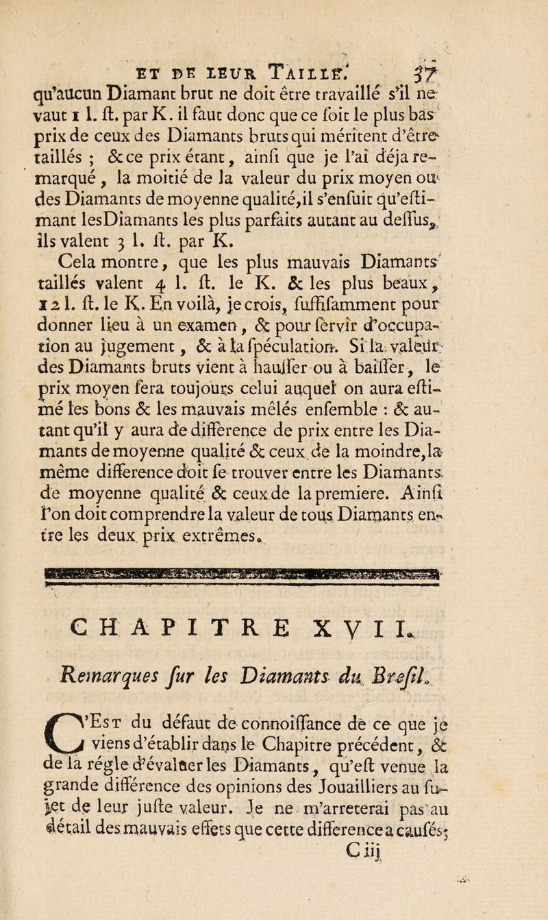 ET DE IEUR TaILIE: J? qu’aucun Diamant brut ne doit être travaille s’il ne- vaut i 1. ft. par K. il faut donc que ce foit le plus bas prix de ceux des Diamants bruts qui méritent d’être taillés ; 5c ce prix étant, ainfi que je l’ai déjà re¬ marqué , la moitié de la valeur du prix moyen ou* des Diamants de moyenne qualité,il s’enfuit qu’efti- mant lesDiamants les plus parfaits autant au deftuss ils valent 3 1. 11. par K. Cela montre, que les plus mauvais Diamants taillés valent 4 1. ft. le K. 5c les plus beaux, 121. ft. le K. En voilà, je crois, fuffifamment pour donner lieu à un examen, 5c pour lèrvir d’occupa¬ tion au Jugement, 5c à la fpéculation. Si la. valeur des Diamants bruts vient à hauifer ou à bailler, le prix moyen fera toujours celui auquel on aura efti- mé les bons 5c les mauvais mêlés enfemble : 5c au¬ tant qu’il y aura de différence de prix entre les Dia¬ mants de moyenne qualité 5c ceux de la moindre,la même différence doit fe trouver entre les Diamants, de moyenne qualité 5c ceux de la première. Ainft l’on doit comprendre la valeur de tous Diamants en¬ tre les deux, prix, extrêmes. CHAPITRE XVII. Remarques fur les Diamants du BrefiL C’Est du défaut de connoiffance de ce que je viens d’établir dans le Chapitre précédent, 5c de la régie dévaluer les Diamants, qu’eft venue la grande différence des opinions des Jouailliers au ft>- |et de leur jufte valeur. Je ne m’arrêterai pas au détail des mauvais effets que cette différence a caufés; Cuj