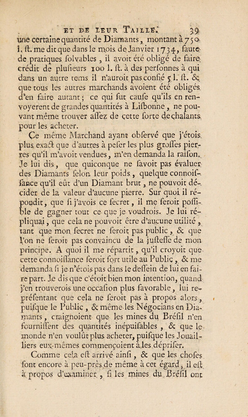ET DE IEUR TàïDXEv ■pne certaine quantité de Diamants, montant à 750 L il. me dit que dans le mois de Janvier 1734, faute de pratiques folyabl.es , il avoit été obligé de faire crédit de plufieurs 100 1. U. à des perfonnes à qui dans un autre tems il n’auroit pas confié 5:1 .'fl. 6e que tous les autres marchands avoient été obligés d*en faire autant ; ce qui fut cau.fe qu’ils en ren¬ voyèrent de grandes quantités à Lifbonne , ne pou¬ vant même trouver allez de çette forte deçhalants. pour les acheter. Çe même Marchand ayant obfervé que j’écois, plus, exadi que d’autres à pefer les plus greffes pier¬ res qu’il m’avoit vendues, m’en demanda la raifom Je lui dis, que. quiconque ne favoit pas évaluer des Diamants félon leur poids, quelque connoif-. fance qu’il eût d’un Diamant brut, ne pou voit dé-, çider de la valeur d’aucune pierre. Sur quoi il ré¬ pondit, que fi j’ayois ce fecret, il me ferait pofîi- ble de gagner tout ce que je voudrais. Je lui ré¬ pliquai , que cela ne pouvoir être d’aucune utilité , tant que mon, fecret ne feroit pas public , 6c que l’on ne feroit* pas convaincu do la juftefîc de mon principe. A quoi il me répartit, qu’il croyoit que cette çonnoiflànce feroit fort utile au Public , 6c me demanda fi je n’étois pas dans le défiéin de lui en fai¬ re part. Je disque c’étoit bien mon intention, quand f’en trouverais une occafion plus favorable, lui re- préfentant que cela ne feroit pas à propos alors, puifque le Public , 6c même les. Négocians en Dia¬ mants , cmignoient que les mines du Bréfil n’en fourniffent des quantités inépuifables , 6c que le monde n’en voulût plus acheter, puifque les Joiiail- liers eux-mêmes commençoient àjes déprifer. Comme cela eff arrivé ainfi, 6c que les chofes font encore à peu-près .de même à cet égard, il eft à propos d’uxaminer. ? files mines du Bréfil ont