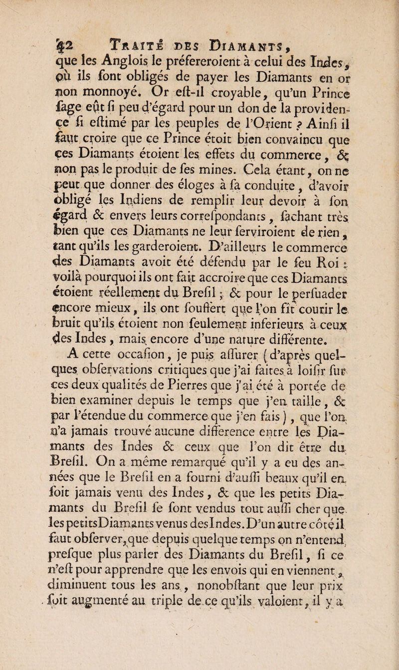que les Anglois le préfereroient à celui des Indes, pù ils font obligés de payer les Diamants en or non monnoyé. Or eft-il croyable, qu’un Prince fage e$t fi peu d’égard pour un don de la providen¬ ce fi eftimé par les peuples de l’Orient ? Ainfi il fmt croire que ce Prince étoit bien convaincu que ces Diamants étoient les effets du commerce, <% non pas le produit de fes mines. Cela étant, on ne peut que donner des éloges à fa conduite , d’avoir obligé les Indiens de remplir leur devoir à fon égard &amp; envers leurs correfpondancs , fachant très bien que ces Diamants ne leur ferviroient de rien, tant qu’ils les garderoient. D’ailleurs le commerce des Diamants avoit été défendu par le feu Roi voilà pourquoi ils ont fait accroire que ces Diamants étoient réellement du Brefil ^ &amp; pour le perfuader encore mieux, ils ont fouffert qije l’on fît courir le bruit qu’ils étoient non feulement inferieurs, à ceux des Indes, mais, encore d’une nature différente. A cette occafion, je puis affurer (d’après quel¬ ques obfervations critiques que j’ai faites à loifir fur ces deux qualités de Pierres que j'ai été à portée de bien examiner depuis le temps que j’en taille, &amp; par l’étendue du commerce que j’en fais ), que l’on. U’a jamais trouvé aucune différence entre les Dia¬ mants des Indes <3c ceux que l’on dit être dix Brefil. On a même remarqué qu’il y a eu des an¬ nées que le Brefil en a fourni d?auffi beaux qu’il en foit jamais venu des Indes, &amp; que les petits Dia¬ mants du Brefil le font vendus tout aufli cher que les petitsDiamants venus desIndes.D’unautrecôtéil faut obferver,que depuis quelque temps on n’entend prefque plus parler des Diamants du Brefil, fi ce n’eft pour apprendre que les envois qui en viennent, diminuent tous les ans , nonobftant que leur prix foit augmenté au triple de ce qu’ils valaient, il y a