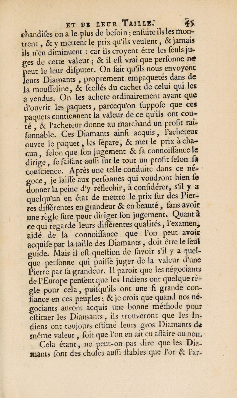 fi**'’ et Di leur Tailler 45 ciiandifes on a le plus de befoin ; enfuite ils les mon¬ trent , 6c y mettent le prix qu’ils veulent, 6c jamais ils n’en diminuent t car ils croyent être les feuls ju¬ ges de cette valeur ; &amp; il eft vrai que perfonne n£ peut le leur dilputer. On fait qu’ils nous envoyant leurs Diamants , proprement empaquetés dans de la mouffeline, 6c fcellés du cachet de celui qui les a vendus. On les acheté ordinairement avant que d’ouvrir les paquets, parcequ’on fuppofe que ces paquets contiennent la valeur de ce qu’ils ont coû¬ té 6c l’acheteur donne au marchand un profit rai- fonnable. Ces Diamants ainfi acquis, l’acheteur ouvre le paquet, les fépare, 6c met le prix à cha¬ cun , félon que fon jugement 6c fa connoilTance le diri ge, fe faifant auflî fur le tout un profit félon fa conscience. Après une telle conduite dans ce né¬ goce , je laide aux perfonnes qui voudront bien fe donner la peine d’y réfléchir, à confiderer, s il y a quelqu’un en état de mettre le prix fur des Pier¬ res différentes en grandeur 6c en beauté, fans avoir une règle fure pour diriger fon jugement. Quant à ce qui regarde leurs differentes qualités , 1 examen^ aidé de la connoiffance que l’on peut avoir acquife par la taille des Diamants, doit êtie le feul guide. Mais il effc queftion de favoir s’il y a quel¬ que perfonne qui puifle juger de la valeur d une Pierre par fa grandeur. Il paroit que les négociants de l’Europe penfentque les Indiens ont quelque rè¬ gle pour cela., puifqu’ils ont une fi grande con¬ fiance en ces peuples ; 6c je crois que quand nos né¬ gociants auront acquis une bonne méthode pour eAimer les Diamants , ils trouveront que les In¬ diens ont toujours eftimé leurs gros Diamants d« même valeur y foit que l’on en ait eu affaire ou non. Cela étant, ne peut-on pas dire que les Dia¬ mants font des chofes aufii fiables que l’or 6c l’ar*