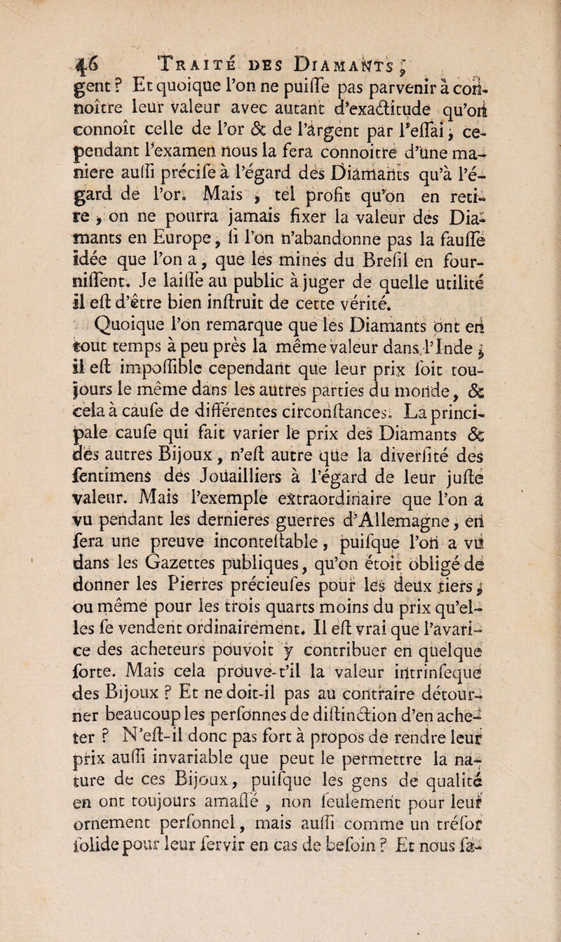 Traite des Diamants £ gent ? Et quoique l’on ne puiffe pas parvenir à cori- noître leur valeur avec autant d’exaétitude qu’oit connoît celle de l’or Sc de l’àrgent par Peffai > ce¬ pendant l’examen nous la fera connoitre d’üne ma¬ niéré auffi précife à l’égard dés Diamants qu’à l’é¬ gard de l’or. Mais i tel profit qu’on en reti¬ re , on 11e pourra jamais fixer la valeur des Dia¬ mants en Europe, li l’on n’abandonne pas la faufTe Idée que l’on a, que les mines du Brefil en four- niffent. Je laide au public à juger de quelle utilité il ed d’être bien indruit de cette vérité. Quoique l’on remarque que les Diamants ont eri tout temps à peu près la même valeur dans,l’Inde $ il ed impoffible cependant que leur prix foit tou- fours le même dans les autres parties du monde, Sc cela à caufe de différentes circondances; La princi¬ pale caufe qui fait varier le prix des Diamants Sc dès autres Bijoux , n’ed autre que la diverfité des fentimens dés Joüailliers à l’égard de leur jude valeur. Mais l’exemple extraordinaire que l’on a vu pendant les dernieres guerres d’Allemagne, eii fera une preuve incontedable, puifque l’ori a viî dans les Gazettes publiques, qu’on ëtoit obligé de donner les Pierres précieufes pour les deux tiers ^ ou même pour les trois quarts moins du prix qu’el¬ les fe vendent ordinairement. Il ed vrai que l’avari¬ ce des acheteurs pouvoir ÿ contribuer en quelque forte. Mais cela prouve-t’il la valeur intrinfeque des Bijoux ? Et ne doit-il pas au contraire détour¬ ner beaucoup les perfonnes de didin&ion d’en ache¬ ter ? N bd-il donc pas fort à propos de rendre leur prix aufîi invariable que peut le permettre la na¬ ture de ces Bijoux, puifque les gens de qualité en ont toujours amaffé , non feulement pour leut ornement perfonnel, mais aufîi comme un tréfof iblidepour leur fervir en cas de befoin ? Et nous fa-