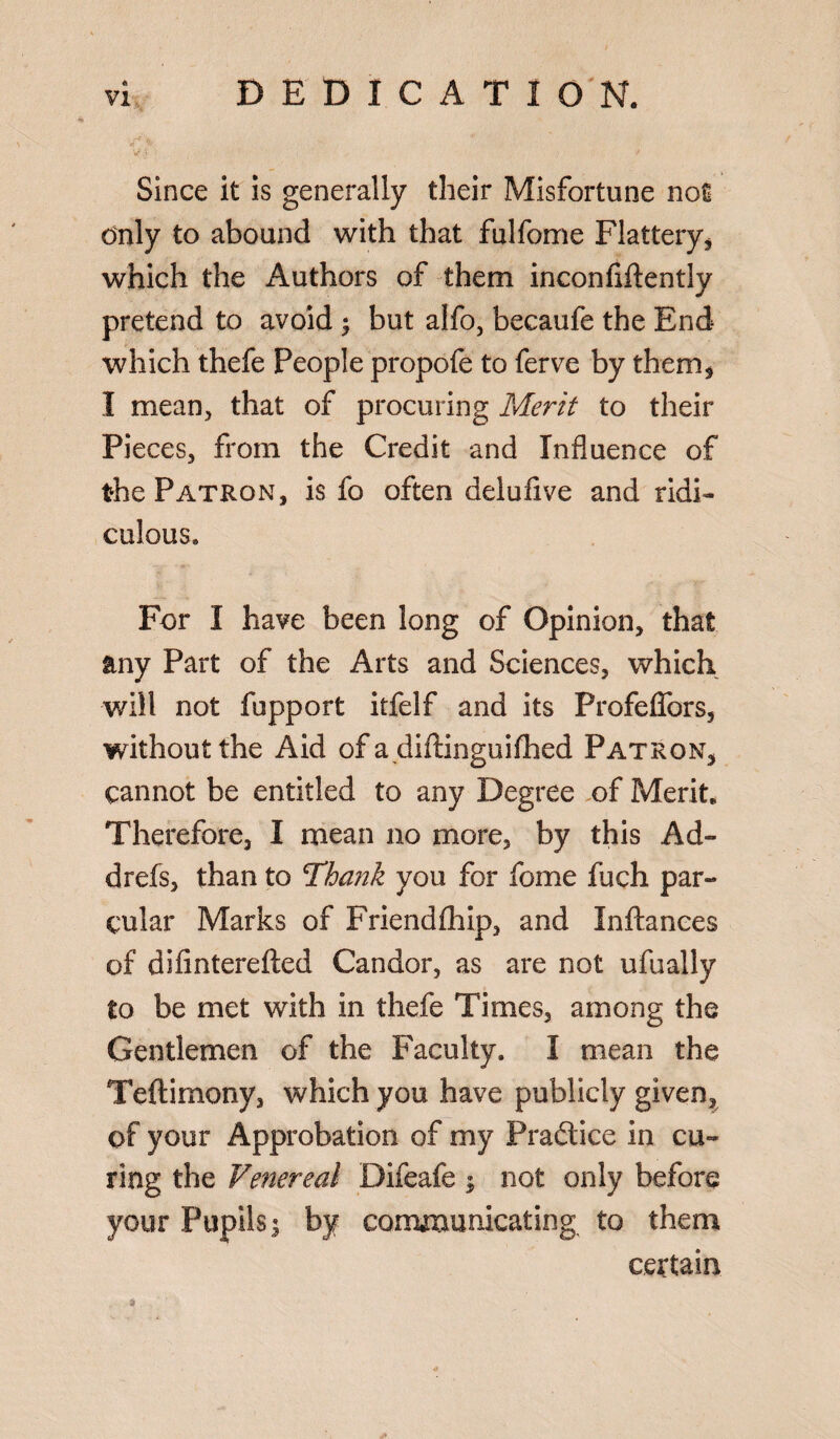 DEDICATION. ‘■T> Since it is generally their Misfortune not only to abound with that fulfome Flattery* which the Authors of them inconfiflently pretend to avoid ; but alfo, becaufe the End which thefe People propofe to ferve by them* I mean* that of procuring Merit to their Pieces* from the Credit and Influence of the Patron, is fo often deiufxve and ridi¬ culous. For I have been long of Opinion, that any Part of the Arts and Sciences, which will not fupport itfelf and its Profeffors, without the Aid of a diftinguifhed Patron* cannot be entitled to any Degree of Merit. Therefore, I mean no more, by this Ad- drefs, than to Thajik you for fome fuch par- cular Marks of Friendfhip, and Inftances of difinterefted Candor, as are not ufually to be met with in thefe Times, among the Gentlemen of the Faculty. I mean the Teftimony, which you have publicly given, of your Approbation of my Pradlice in cu¬ ring the Venereal Difeafe $ not only before your Pupils; by communicating to them certain *