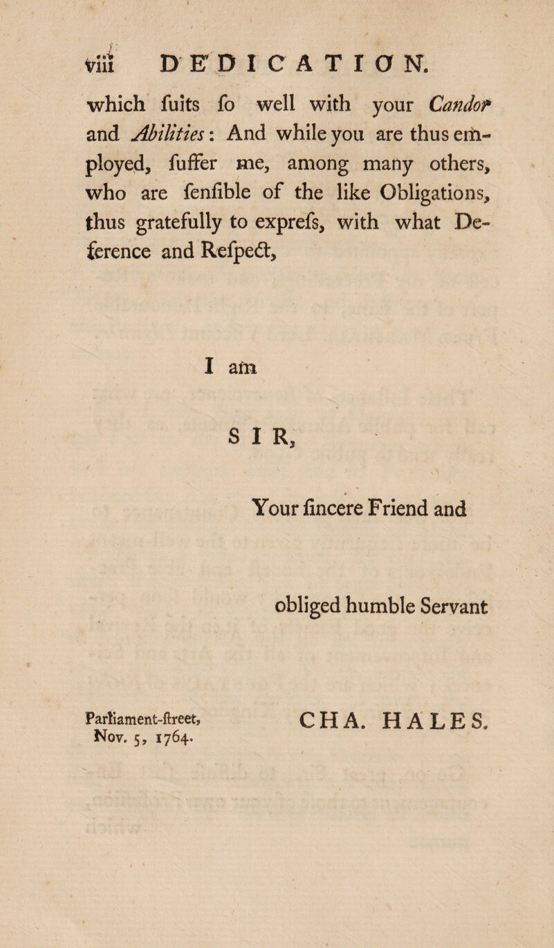 inn DED ICATIO N. which fuits fo well with your Candor and Abilities: And while you are thus eiii- ployed, fuffer me, among many others, who are fenfible of the like Obligations, thus gratefully to exprefs, with what De¬ ference and Refpedt, I am SIR, Your fincere Friend and obliged humble Servant Parliament-ftreety Nov. 5, 1764. CHA. HALES.