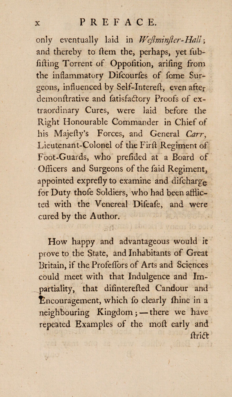 only eventually laid in WefminJler-HaU; and thereby to ftem the, perhaps, yet fub- fifting Torrent of Oppofition, ariling from the inflammatory Difcourfes of fome Sur¬ geons, influenced by Self-Intereft, even after demonftrative and fatisfaftory Proofs of ex¬ traordinary Cures, were laid before the Right Honourable Commander in Chief of his Majefty’s Forces, and General Carr, Lieutenant-Colonel of the Firft Regiment of Foot-Guards, who prefided at a Board of Officers and Surgeons of the faid Regiment, appointed exprefly to examine and difcharge for Duty thofe Soldiers, who had been afflic¬ ted with the Venereal Difeafe, and were cured by the Author. How happy and advantageous would it prove to the State, and Inhabitants of Great Britain, if the Profeflfors of Arts and Sciences could meet with that Indulgence and Im¬ partiality, that difinterefted Candour and Encouragement, which fo clearly fhine in a neighbouring Kingdom; — there we have repeated Examples of the moll early and ftrift )