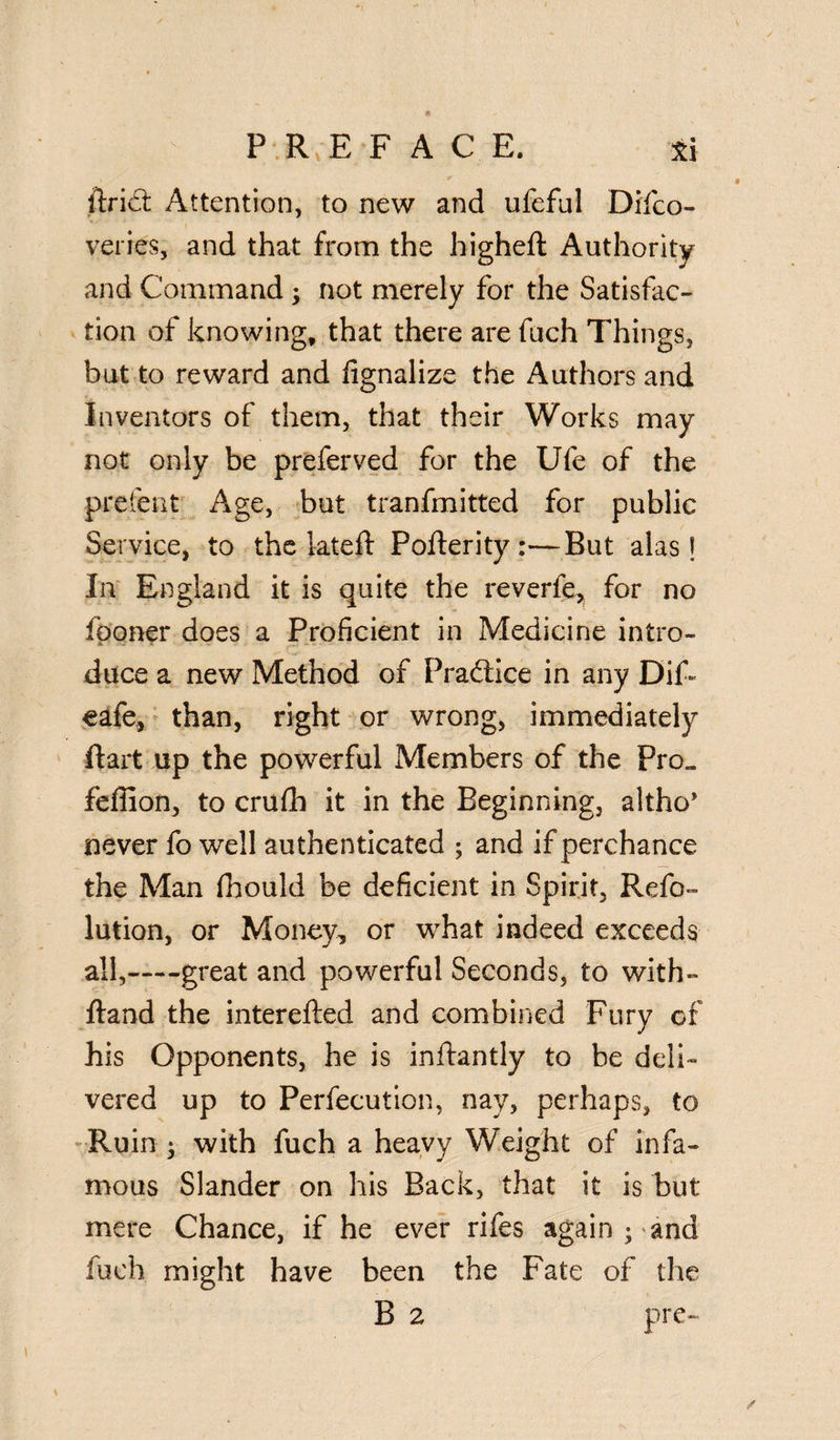 ftri£t Attention, to new and ufeful Difco- veries, and that from the higheft Authority and Command ; not merely for the Satisfac¬ tion of knowing, that there are fuch Things, but to reward and fignalize the Authors and Inventors of them, that their Works may not only be preferved for the Ufe of the prefent Age, but tranfmitted for public Service, to the 1-ateft Pofterity :■—But alas! In England it is quite the reverfe, for no iboner does a Proficient in Medicine intro¬ duce a new Method of Practice in any Dif~ eafe, than, right or wrong, immediately ftart up the powerful Members of the Pro„ feffion, to crulh it in the Beginning, althc* never fo well authenticated ; and if perchance the Man fhould be deficient in Spirit, Refo- lution, or Money, or what indeed exceeds all,——great and powerful Seconds, to with- ftand the interefted and combined Fury of his Opponents, he is inftantly to be deli¬ vered up to Perfecution, nay, perhaps, to Ruin ; with fuch a heavy Weight of infa¬ mous Slander on his Back, that it is but mere Chance, if he ever rifes again ; and fuch might have been the Fate of the B 2 pre-