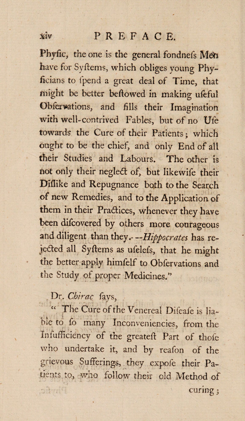 Phyfic, the one is the general fondnefs Meh have for Syftems, which obliges young Phy- fieians to fpend a great deal of Time, that might be better bellowed in making ufeful Obferuations, and fills their Imagination with well-contrived Fables, but of no Ufe towards the Cure of their Patients; which ought to be the chief, and only End of all their Studies and Labours. The other is not only their negledl of, but likewife their Diflike and Repugnance both to the Search of new Remedies, and to the Application of them in their Practices, whenever they have been difcovered by others more courageous and diligent than they.—Hippocrates has re¬ jected all Syftems as ufelefs, that he might the better apply himfelf to Obfervations and the Study of proper Medicines.” Dr. Chirac lays, “ The Cure of the Venereal Difeafe is lia¬ ble to fo many Inconveniencies, from the Infufficiency of the greateft Part of thofe who undertake it, and by reafon of the grievous Sufferings, they expofe their Pa¬ tients to, wno follow their old IVIethod of curing;