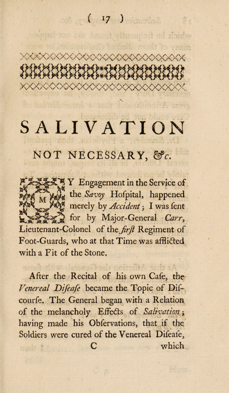 SALIVATION NOT NECESSARY, &>c. Y Engagement in the Service of the Savoy Hofpital, happened merely by Accident j I was fent for by Major-General Carr, Lieutenant-Colonel of the Jirfi Regiment of Foot-Guards, who at that Time was afflicted with a Fit of the Stone. - ‘ 1 ... ' • ■ ; •' \ ■ ; ■ - After the Recital of his own Cafe, the Venereal Difeafe became the Topic of Dif- courfe. The General began with a Relation of the melancholy Effects of Salivation j having made his Obfervations, that if the Soldiers were cured of the Venereal Difeale, C which. *