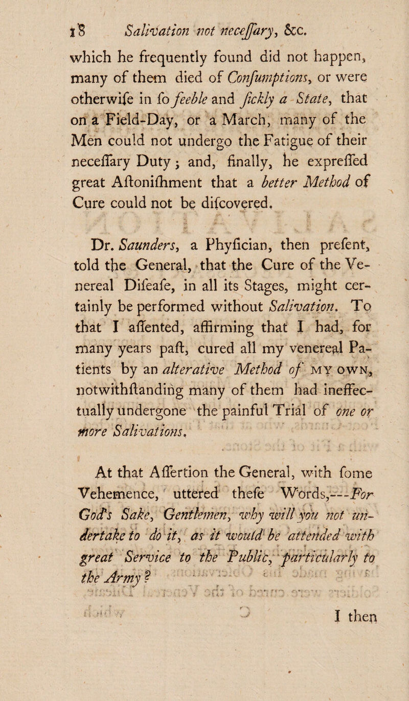 which he frequently found did not happen, many of them died of Confumptionsy or were other wife in fo feeble and fickly a State, that on a Field-Day, or a March, many of the Men could not undergo the Fatigue of their neceffary Duty • and, finally, he expreffed great Aftonifhment that a better Method of Cure could not be discovered. ' *; A- .ft* » ' V* Dr. Saunders, a Phyfician, then prefent, told the General, that the Cure of the Ve- nereal Difeafe, in all its Stages, might cer¬ tainly be performed without Salivation. To that I affented, affirming that I had, for many years part, cured all my venereal Pa¬ tients by an alterative Method of my own, notwithftandirig many of them had ineffec¬ tually undergone the painful Trial of one or more Salivations. At that Affertion the General, with fome Vehemence, uttered thefe Words,—For God's Sake, Gentlemen, why will you not un~ dertaketo do it, as it would be attended with * ? i Service to the Public, particularly to the Army ? V e/ •< J, • v •' . • •• • . ' '• ■** :* v ft*- -I :• -• • A . * 1 ■ r* ^ *4 / 1 . i * ' v ^ .f ...J fr\ I then