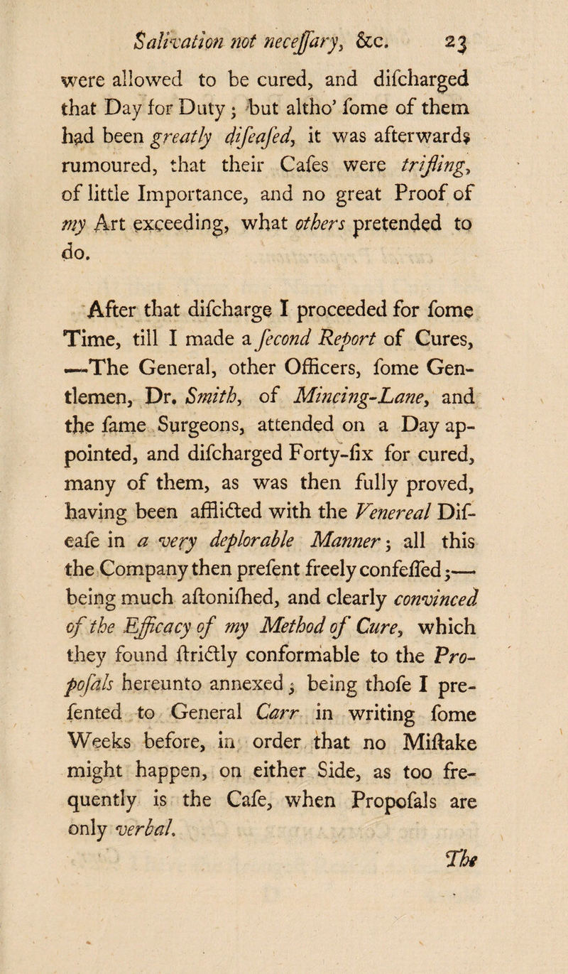 were allowed to be cured, and difcharged that Day for Duty; but altho’ fome of them had been greatly difeafed, it was afterward? rumoured, that their Cafes were triflings of little Importance, and no great Proof of my Art exceeding, what others pretended to do. After that difcharge I proceeded for fome Time, till I made a fecond Report of Cures, .—The General, other Officers, fome Gen¬ tlemen, Dr, Smith, of Mincing-Lane, and the fame Surgeons, attended on a Day ap¬ pointed, and difcharged Forty-fix for cured, many of them, as was then fully proved, having been affiidted with the Venereal Dif- eafe in a very deplorable Manner; all this the Company then prefent freely confeffed;— being much aftonifhed, and clearly convinced of the Efficacy of my Method of Cure, which they found ftridtly conformable to the Pro- pofals hereunto annexed 5 being thofe I pre- fented to General Carr in writing fome Weeks before, in order that no Miftake might happen, on either Side, as too fre¬ quently is the Cafe, when Propofals are only verbal. The