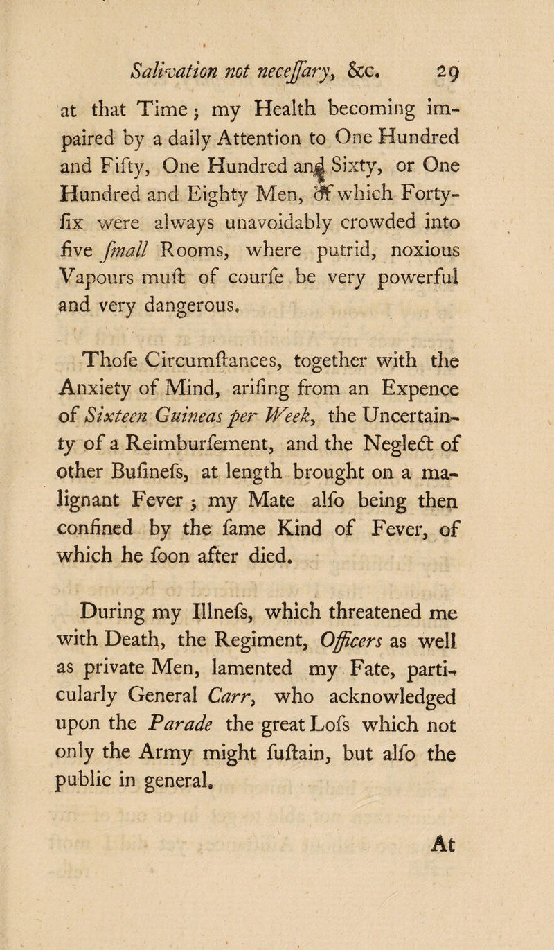 I Salivation not necejjaryy See. 29 / S at that Time; my Health becoming im¬ paired by a daily Attention to One Hundred and Fifty, One Hundred anjjl Sixty, or One Hundred and Eighty Men, of-which Forty- fix were always unavoidably crowded into five fmall Rooms, where putrid, noxious Vapours muft of courfe be very powerful and very dangerous, Thofe Circumftances, together with the Anxiety of Mind, arifing from an Expence of Sixteen Guineas per Week, the Uncertain¬ ty of a Reimburfement, and the Negledt of other Bufinefs, at length brought on a ma¬ lignant Fever 5 my Mate alfo being then confined by the fame Kind of Fever, of which he foon after died. r - ' ' ■ ' • - \ . During my Illnefs, which threatened me with Death, the Regiment, Officers as well as private Men, lamented my Fate, parti¬ cularly General Carr, who acknowledged upon the Parade the great Lofs which not only the Army might fuftain, but alfo the public in general.