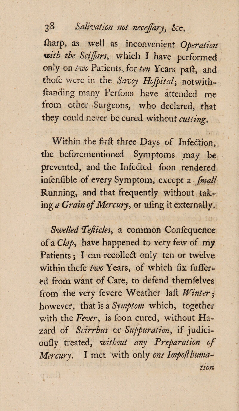 ih&rp, as well as inconvenient Operation with the Sciffars, which I have performed only on two Patients, for ten Years part, and thofe were in the Savoy Hofpitab, notwith- ftanding many Perfons have attended me from other Surgeons, who declared, that they could never be cured without cutting* Within the firft three Days of Infection, the beforementioned Symptoms may be prevented, and the Infedted foon rendered infenfible of every Symptom, except a fmall Running, and that frequently without tak¬ ing a Grain of Mercury, or ufing it externally. Swelled Teflicles, a common Confequence of a Clap, have happened to very few of my Patients; I can recolledt only ten or twelve within thefe two Years, of which fix buffer¬ ed from want of Care, to defend themfelves from the very fevere Weather laft Winter • however, that is a Symptom wrhich, together with the Fever, is foon cured, without Ha¬ zard of Scirrhus or Suppuration, if judici- oufly treated, without any Preparation of Mercury. I met with only one Impo/lbuma- tion
