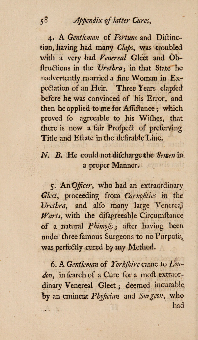 4. A Gentleman of Fortune and Diftino tion, having had many Claps, was troubled with a very bad Venereal Gleet and Ob- ftrudtions in the Urethra; in that State he nadvertently married a fine Woman in Ex¬ pedition of an Heir. Three Years elapfed before he was convinced of his Error, and then he applied to me for Afliftance * which proved fo agreeable to his Wi flies, that there is now a fair Profpedt of preferving Title and Eftate in the defirable Line. N. B. He could not difeharge the Semen in a proper Manner. 5. An Officer, who had an extraordinary Gleet, proceeding from Carnofities in the Urethra, and alfo many large Venereal Warts, with the difagreeable Circumftance of a natural Phimofs 5 after having been under three famous Surgeons to no Purpofe, was perfedtly cured by my Method. 6. A Gentleman of Yorkfhire came to Lon¬ don, in fearch of a Cure for a moil extraor¬ dinary Venereal Gleet j (teemed incurable, by an eminent Phfician and Surgeon, who had