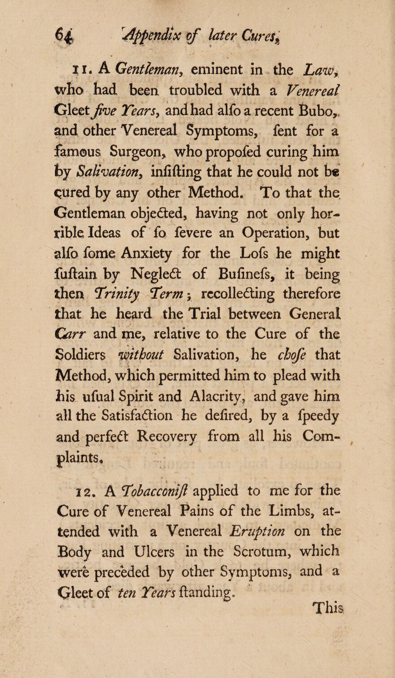 ii. A Gentlemanj eminent in the Law, who had been troubled with a Venereal Gleet five Tears, and had alfo a recent Bubo,, and other Venereal Symptoms, fent for a famous Surgeon, who propofed curing him by Salivation, infilling that he could not b« qtired by any other Method. To that the Gentleman objected, having not only hor¬ rible Ideas of fo fevere an Operation, but alfo fome Anxiety for the Lofs he might fuftain by NegleCt of Bufinefs, it being then Trinity Term j recollecting therefore that he heard the Trial between General Carr and me, relative to the Cure of the Soldiers without Salivation, he chofe that -tv Method, which permitted him to plead with his ufual Spirit and Alacrity, and gave him all the Satisfaction he defired, by a fpeedy and perfeCt Recovery from all his Com¬ plaints, 22. A Tobacconijl applied to me for the Cure of Venereal Pains of the Limbs, at- tended with a Venereal Eruption on the Body and Ulcers in the Scrotum, which were preceded by other Symptoms, and a Gleet of ten Tears Handing.