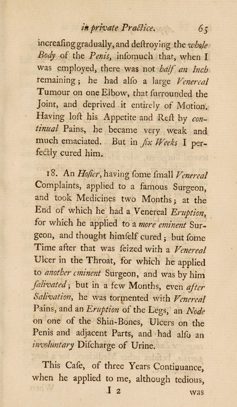 increafing gradually, and deftroying the wheje Body of the Penis, infomuch that, when I Was employed, there was not half an Inch remaining; he had alfo a large Venereal Tumour on one Elbow, that furrounded the joint, and deprived it entirely of Motion. Having loft his Appetite and Reft by con¬ tinual Pains, he became very weak and much emaciated. But in fix Weeks I per¬ fectly cured him. 18. An Hofier, having fome fmall Venereal Complaints, applied to a famous Surgeon, and took Medicines two Months; at the End of which he had a Venereal Eruption, for which he applied to a more eminent Sur¬ geon, and thought himfelf cured j but fome Time after that was feized with a Venereal Ulcer in the Throat, for which he applied to another eminent Surgeon, and was by him fahvated; but in a few Months, even after Salivation, he was tormented with Venereal Pains, and an Eruption of the Legs, an Node on one of the Shin-Bones, Ulcers on the Penis and adjacent Parts, and had alfo an involuntary Difcharge of Urine. This Cafe, of three Years Continuance, when he applied to me, although tedious, was